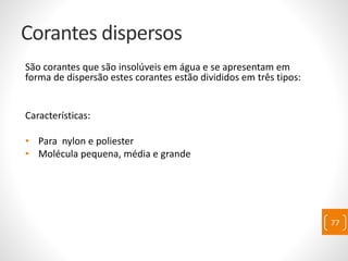 Corantes dispersos
São corantes que são insolúveis em água e se apresentam em
forma de dispersão estes corantes estão divididos em três tipos:
Características:
• Para nylon e poliester
• Molécula pequena, média e grande
77
 