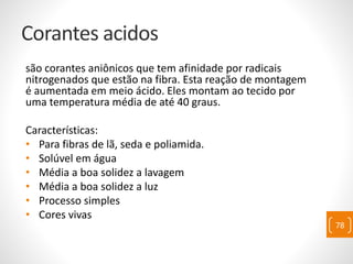 Corantes acidos
são corantes aniônicos que tem afinidade por radicais
nitrogenados que estão na fibra. Esta reação de montagem
é aumentada em meio ácido. Eles montam ao tecido por
uma temperatura média de até 40 graus.
Características:
• Para fibras de lã, seda e poliamida.
• Solúvel em água
• Média a boa solidez a lavagem
• Média a boa solidez a luz
• Processo simples
• Cores vivas
78
 