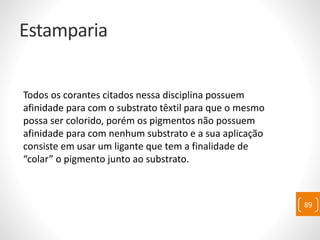 Estamparia
Todos os corantes citados nessa disciplina possuem
afinidade para com o substrato têxtil para que o mesmo
possa ser colorido, porém os pigmentos não possuem
afinidade para com nenhum substrato e a sua aplicação
consiste em usar um ligante que tem a finalidade de
“colar” o pigmento junto ao substrato.
89
 