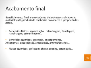 Acabamento final
Beneficiamento final, é um conjunto de processos aplicados ao
material têxtil, produzindo melhorias no aspecto e propriedades
gerais.
• Benefícios Físicos: sanforização, calandragem, flanelagem,
navalhagem, esmerilhagem…
• Benefícios Químicos: antirugas, encorpamento,
Antichamas, encorpantes, amaciantes, antimicrobianos…
• Físicos-Químicos: gofragem, chintz, coating, estamparia…
95
 