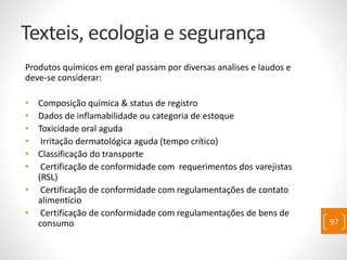 Texteis, ecologia e segurança
Produtos químicos em geral passam por diversas analises e laudos e
deve-se considerar:
• Composição química & status de registro
• Dados de inflamabilidade ou categoria de estoque
• Toxicidade oral aguda
• Irritação dermatológica aguda (tempo crítico)
• Classificação do transporte
• Certificação de conformidade com requerimentos dos varejistas
(RSL)
• Certificação de conformidade com regulamentações de contato
alimentício
• Certificação de conformidade com regulamentações de bens de
consumo 97
 