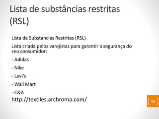 Lista de substâncias restritas
(RSL)
Lista de Substancias Restritas (RSL)
Lista criada pelos varejistas para garantir a segurança do
seu consumidor:
- Adidas
- Nike
- Levi’s
- Wall Mart
- C&A
http://textiles.archroma.com/ 98
 