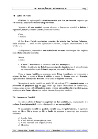 INTRODUÇÃO À CONTABILIDADE                                             11
                                                                                                 Pág.


7.5 - Débito e Crédito

      O Débito é o registro gráfico do efeito causado pelo fato patrimonial, enquanto que
o Crédito é a causa desse mesmo fato patrimonial.

       Segundo a técnica contábil, quando efetuado o lançamento contábil, o Débito é
registrado, sempre, antes do Crédito, conforme exemplo:

       Caixa
       a Bancos

       O Frei Luca Pacioli, o primeiro expositor do Método das Partidas Dobradas,
assim escreveu: “... antes se deve especificar o Devedor, e depois, imediatamente, o seu
Credor ...”.

      Exemplificando, considere-se um depósito em dinheiro efetuado por uma empresa
num estabelecimento bancário:

       Bancos
       a Caixa

       • Causa: O dinheiro que se encontrava na Caixa da empresa;
       • Efeito: A aplicação do dinheiro em um depósito bancário, isto é, a transferência
         do valor em dinheiro da Caixa da empresa para o cofre do banco.

       Como a Causa é crédito, na empresa a conta Caixa é creditada, por representar a
origem do fato, e como o Efeito é débito, a conta de Bancos deve ser debitada,
representando a aplicação do dinheiro, sob a forma de depósito bancário.

       No regime de escrita contábil, do século XII até o século XVI, a conta devedora era
precedida da preposição Per ou Por, sendo logo depois abandonada tal identificação,
permanecendo apenas a identificação da conta credora antecedida pela preposição a, que,
atualmente, não é mais adotada em muitos sistemas de registros contábeis.


7.6 - Lançamento Contábil

       É o ato ou efeito de lançar ou registrar um fato contábil, ou, simplesmente, é o
registro de um fato contábil, porém., obedecendo as normas contábeis.

       O lançamento contábil ou partida contábil que, obrigatoriamente, é registrado
tanto no Livro Diário como no Livro Razão da empresa, é composto dos seguintes
elementos:

       a)   Local e Data;
       b)   Conta debitada, com respectivo valor;
       c)   Conta creditada, com respectivo valor;
       d)   Histórico.

Prof.: Affonso Silva - E-mail: affonso@uninet.com.br - Home Page: http://usuarios.uninet.com.br/~affonso
 