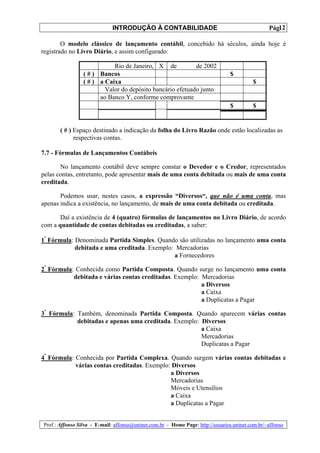 INTRODUÇÃO À CONTABILIDADE                                             12
                                                                                                 Pág.

        O modelo clássico de lançamento contábil, concebido há séculos, ainda hoje é
registrado no Livro Diário, e assim configurado:

                            Rio de Janeiro, X de           de 2002
                 ( # ) Bancos                                                   $
                 ( # ) a Caixa                                                            $
                         Valor do depósito bancário efetuado junto
                       ao Banco Y, conforme comprovante
                                                                                $         $


       ( # ) Espaço destinado a indicação da folha do Livro Razão onde estão localizadas as
             respectivas contas.

7.7 - Fórmulas de Lançamentos Contábeis

       No lançamento contábil deve sempre constar o Devedor e o Credor, representados
pelas contas, entretanto, pode apresentar mais de uma conta debitada ou mais de uma conta
creditada.

       Podemos usar, nestes casos, a expressão “Diversos“, que não é uma conta, mas
apenas indica a existência, no lançamento, de mais de uma conta debitada ou creditada.

       Daí a existência de 4 (quatro) fórmulas de lançamentos no Livro Diário, de acordo
com a quantidade de contas debitadas ou creditadas, a saber:

1ª Fórmula: Denominada Partida Simples. Quando são utilizadas no lançamento uma conta
            debitada e uma creditada. Exemplo: Mercadorias
                                              a Fornecedores

2ª Fórmula: Conhecida como Partida Composta. Quando surge no lançamento uma conta
           debitada e várias contas creditadas. Exemplo: Mercadorias
                                                         a Diversos
                                                         a Caixa
                                                         a Duplicatas a Pagar

3ª Fórmula: Também, denominada Partida Composta. Quando aparecem várias contas
            debitadas e apenas uma creditada. Exemplo: Diversos
                                                       a Caixa
                                                       Mercadorias
                                                       Duplicatas a Pagar

4ª Fórmula: Conhecida por Partida Complexa. Quando surgem várias contas debitadas e
            várias contas creditadas. Exemplo: Diversos
                                              a Diversos
                                              Mercadorias
                                              Móveis e Utensílios
                                              a Caixa
                                              a Duplicatas a Pagar


Prof.: Affonso Silva - E-mail: affonso@uninet.com.br - Home Page: http://usuarios.uninet.com.br/~affonso
 