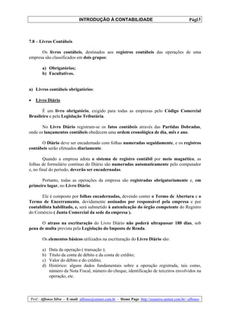 INTRODUÇÃO À CONTABILIDADE                                             13
                                                                                                 Pág.



7.8 – Livros Contábeis

      Os livros contábeis, destinados aos registros contábeis das operações de uma
empresa são classificados em dois grupos:

       a) Obrigatórios;
       b) Facultativos.


a) Livros contábeis obrigatórios:

•   Livro Diário

       É um livro obrigatório, exigido para todas as empresas pelo Código Comercial
Brasileiro e pela Legislação Tributária.

       No Livro Diário registram-se os fatos contábeis através das Partidas Dobradas,
onde os lançamentos contábeis obedecem uma ordem cronológica de dia, mês e ano.

      O Diário deve ser encadernado com folhas numeradas seguidamente, e os registros
contábeis serão efetuados diariamente.

        Quando a empresa adota o sistema de registro contábil por meio magnético, as
folhas de formulário contínuo do Diário são numeradas automaticamente pelo computador
e, no final do período, deverão ser encadernadas.

      Portanto, todas as operações da empresa são registradas obrigatoriamente e, em
primeiro lugar, no Livro Diário.

      Ele é composto por folhas encadernadas, devendo conter o Termo de Abertura e o
Termo de Encerramento, devidamente assinados por responsável pela empresa e por
contabilista habilitado, e, será submetido à autenticação do órgão competente do Registro
do Comércio ( Junta Comercial da sede da empresa ).

      O atraso na escrituração do Livro Diário não poderá ultrapassar 180 dias, sob
pena de multa prevista pela Legislação do Imposto de Renda.

       Os elementos básicos utilizados na escrituração do Livro Diário são:

       a)   Data da operação ( transação );
       b)   Título da conta de débito e da conta de crédito;
       c)   Valor do débito e do crédito;
       d)   Histórico: alguns dados fundamentais sobre a operação registrada, tais como,
            número da Nota Fiscal, número do cheque, identificação de terceiros envolvidos na
            operação, etc.




Prof.: Affonso Silva - E-mail: affonso@uninet.com.br - Home Page: http://usuarios.uninet.com.br/~affonso
 