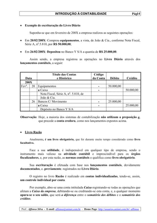 INTRODUÇÃO À CONTABILIDADE                                             14
                                                                                                 Pág.


•   Exemplo de escrituração do Livro Diário

       Suponha-se que em fevereiro de 200X a empresa realizou as seguintes operações:

•   Em 20/02/200X: Comprou equipamentos, a vista, de João & Cia., conforme Nota Fiscal,
    Série A, no.5.810, por R$ 50.000,00;

•   Em 26/02/200X: Depositou no Banco Y S/A a quantia de R$ 25.000,00.

      Assim sendo, a empresa registrou as operações no Livro Diário através dos
lançamentos contábeis, a seguir:


                     Título das Contas                         Código
   Data                  e Histórico                          da Conta        Débito         Crédito
   200X
Fevo. 20 Equipamentos                                              -        50.000,00
          a Caixa                                                  -                        50.000,00
            Nota Fiscal, Série A, no. 5.810, de
            João & Cia.
       26 Bancos C/ Movimento                                      -        25.000,00
          a Caixa                                                  -                        25.000,00
            Depósito no Banco Y S/A

Observação: Hoje, a maioria dos sistemas de contabilização não utilizam a preposição a,
            que precede a conta credora, como nos lançamentos expostos acima.


•   Livro Razão

        Atualmente, é um livro obrigatório, que foi durante muito tempo considerado como livro
facultativo.

        Face a sua utilidade, é indispensável em qualquer tipo de empresa, sendo o
instrumento mais valioso na atividade contábil e imprescindível para os órgãos
fiscalizadores, e, por esta razão, as normas contábeis o qualifica como livro obrigatório.

     Sua escrituração é efetuada com base nos lançamentos contábeis, devidamente
documentados, e. previamente. registrados no Livro Diário.

      O registro no livro Razão é realizado em contas individualizadas, tendo-se, assim,
um controle individual por conta.

       Por exemplo, abre-se uma conta intitulada Caixa registrando-se todas as operações que
afetam a Caixa da empresa, debitando-se ou creditando-se esta conta, e, a qualquer momento
apura-se o seu saldo, que será a diferença entre o somatório dos débitos e o somatório dos
créditos.


Prof.: Affonso Silva - E-mail: affonso@uninet.com.br - Home Page: http://usuarios.uninet.com.br/~affonso
 