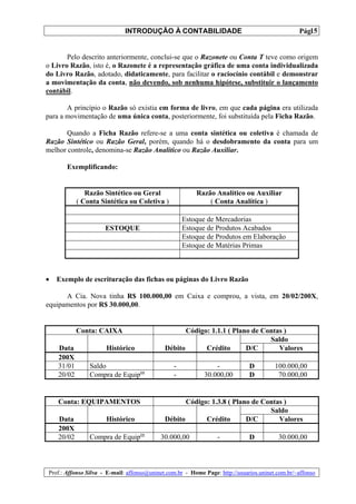 INTRODUÇÃO À CONTABILIDADE                                             15
                                                                                                 Pág.


       Pelo descrito anteriormente, conclui-se que o Razonete ou Conta T teve como origem
o Livro Razão, isto é, o Razonete é a representação gráfica de uma conta individualizada
do Livro Razão, adotado, didaticamente, para facilitar o raciocínio contábil e demonstrar
a movimentação da conta, não devendo, sob nenhuma hipótese, substituir o lançamento
contábil.

       A princípio o Razão só existia em forma de livro, em que cada página era utilizada
para a movimentação de uma única conta, posteriormente, foi substituída pela Ficha Razão.

      Quando a Ficha Razão refere-se a uma conta sintética ou coletiva é chamada de
Razão Sintético ou Razão Geral, porém, quando há o desdobramento da conta para um
melhor controle, denomina-se Razão Analítico ou Razão Auxiliar.

       Exemplificando:


               Razão Sintético ou Geral                  Razão Analítico ou Auxiliar
            ( Conta Sintética ou Coletiva )                  ( Conta Analítica )

                                                    Estoque de Mercadorias
                      ESTOQUE                       Estoque de Produtos Acabados
                                                    Estoque de Produtos em Elaboração
                                                    Estoque de Matérias Primas



•   Exemplo de escrituração das fichas ou páginas do Livro Razão

      A Cia. Nova tinha R$ 100.000,00 em Caixa e comprou, a vista, em 20/02/200X,
equipamentos por R$ 30.000,00.


            Conta: CAIXA                            Código: 1.1.1 ( Plano de Contas )
                                                                               Saldo
    Data              Histórico              Débito       Crédito       D/C       Valores
    200X
    31/01       Saldo                           -               -             D         100.000,00
    20/02       Compra de Equipos               -           30.000,00         D          70.000,00


    Conta: EQUIPAMENTOS                             Código: 1.3.8 ( Plano de Contas )
                                                                               Saldo
    Data              Histórico              Débito       Crédito       D/C       Valores
    200X
    20/02       Compra de Equipos          30.000,00             -            D          30.000,00



Prof.: Affonso Silva - E-mail: affonso@uninet.com.br - Home Page: http://usuarios.uninet.com.br/~affonso
 