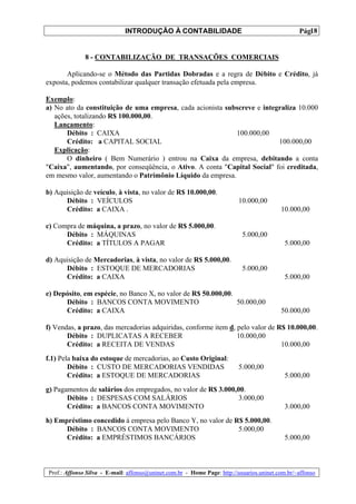 INTRODUÇÃO À CONTABILIDADE                                             18
                                                                                                 Pág.


              8 - CONTABILIZAÇÃO DE TRANSAÇÕES COMERCIAIS

       Aplicando-se o Método das Partidas Dobradas e a regra de Débito e Crédito, já
exposta, podemos contabilizar qualquer transação efetuada pela empresa.

Exemplo:
a) No ato da constituição de uma empresa, cada acionista subscreve e integraliza 10.000
   ações, totalizando R$ 100.000,00.
   Lançamento:
       Débito : CAIXA                                       100.000,00
       Crédito: a CAPITAL SOCIAL                                          100.000,00
   Explicação:
       O dinheiro ( Bem Numerário ) entrou na Caixa da empresa, debitando a conta
"Caixa", aumentando, por conseqüência, o Ativo. A conta "Capital Social" foi creditada,
em mesmo valor, aumentando o Patrimônio Líquido da empresa.

b) Aquisição de veículo, à vista, no valor de R$ 10.000,00.
      Débito : VEÍCULOS                                                   10.000,00
      Crédito: a CAIXA .                                                                  10.000,00

c) Compra de máquina, a prazo, no valor de R$ 5.000,00.
      Débito : MÁQUINAS                                                    5.000,00
      Crédito: a TÍTULOS A PAGAR                                                            5.000,00

d) Aquisição de Mercadorias, à vista, no valor de R$ 5.000,00.
      Débito : ESTOQUE DE MERCADORIAS                                      5.000,00
      Crédito: a CAIXA                                                                      5.000,00

e) Depósito, em espécie, no Banco X, no valor de R$ 50.000,00.
      Débito : BANCOS CONTA MOVIMENTO                          50.000,00
      Crédito: a CAIXA                                                                    50.000,00

f) Vendas, a prazo, das mercadorias adquiridas, conforme item d, pelo valor de R$ 10.000,00.
       Débito : DUPLICATAS A RECEBER                             10.000,00
       Crédito: a RECEITA DE VENDAS                                             10.000,00
f.1) Pela baixa do estoque de mercadorias, ao Custo Original:
        Débito : CUSTO DE MERCADORIAS VENDIDAS                            5.000,00
        Crédito: a ESTOQUE DE MERCADORIAS                                                   5.000,00
g) Pagamentos de salários dos empregados, no valor de R$ 3.000,00.
       Débito : DESPESAS COM SALÁRIOS                           3.000,00
       Crédito: a BANCOS CONTA MOVIMENTO                                                    3.000,00
h) Empréstimo concedido à empresa pelo Banco Y, no valor de R$ 5.000,00.
      Débito : BANCOS CONTA MOVIMENTO                        5.000,00
      Crédito: a EMPRÉSTIMOS BANCÁRIOS                                                      5.000,00



Prof.: Affonso Silva - E-mail: affonso@uninet.com.br - Home Page: http://usuarios.uninet.com.br/~affonso
 