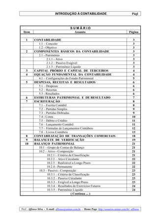INTRODUÇÃO À CONTABILIDADE                                             1
                                                                                                 Pág.



                                           SUMÁRIO
 Item                                       Assunto                                            Página

   1       CONTABILIDADE                                                                          3
             1.1 – Conceito                                                                       3
             1.2 - Objetivo                                                                       3
   2       COMPONENTES BÁSICOS DA CONTABILIDADE                                                   3
             2.1 - Patrimônio                                                                     3
                    2.1.1 - Ativo                                                                 3
                    2.1.2 – Passivo Exigível                                                      3
                    2.1.3 – Patrimônio Líquido                                                    3
   3       CAPITAL PRÓRIO E CAPITAL DE TERCEIROS                                                  4
   4       EQUAÇÃO FUNDAMENTAL DA CONTABILIDADE                                                   4
             4.1 – Configurações do Estado Patrimonial                                            5
   5       DESPESAS, RECEITAS E RESULTADOS                                                        6
             5.1 – Despesas                                                                       6
             5.2 – Receitas                                                                       6
             5.3 - Resultados                                                                     6
   6       ESTRUTURAS PATRIMONIAL E DE RESULTADO                                                  7
   7       ESCRITURAÇÃO                                                                           8
             7.1 – Escrita Contábil                                                               8
             7.2 – Partidas Simples                                                               9
             7.3 – Partidas Dobradas                                                              9
             7.4 - Conta                                                                         10
             7.5 – Débito e Crédito                                                              11
             7.6 – Lançamento Contábil                                                           11
             7.7 – Fórmulas de Lançamentos Contábeis                                             12
             7.8 – Livros Contábeis                                                              13
    8      CONTABILIZAÇÃO DE TRANSAÇÕES COMERCIAIS                                               18
    9      BALANCETE DE VERIFICAÇÃO                                                              19
   10      BALANÇO PATRIMONIAL                                                                   21
             10.1 – Grupo de Contas do Balanço                                                   21
             10.2 – Ativo - Composição                                                           21
                    10.2.1 – Critério de Classificação                                           21
                    10.2.2 – Ativo Circulante                                                    22
                    10.2.3 – Realizável a Longo Prazo                                            22
                    10.2.4 - Permanente                                                          22
              10.3 – Passivo - Composição                                                        23
                    10.3.1 – Critério de Classificação                                           23
                    10.3.2 – Passivo Circulante                                                  23
                    10.3.3 – Exigível a Longo Prazo                                              23
                    10.3.4 – Resultados de Exercícios Futuros                                    24
                    10.3.5 – Patrimônio Líquido                                                  24
                                       ( Continua ... )



Prof.: Affonso Silva - E-mail: affonso@uninet.com.br - Home Page: http://usuarios.uninet.com.br/~affonso
 