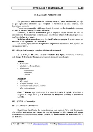 INTRODUÇÃO À CONTABILIDADE                                           21
                                                                                                  Pág.


                                10 - BALANÇO PATRIMONIAL


        É a apresentação padronizada dos saldos de todas as Contas Patrimoniais, ou seja,
as que representam elementos que compõem o Patrimônio de uma empresa, num
determinado momento.
        Trata-se de uma posição estática geralmente levantada em fins de períodos, que pode
ser: mês, trimestre, semestre ou exercício social.
        Entretanto, o Balanço Patrimonial que as empresas devem levantar na data do
encerramento de seu exercício social é aquele considerado Oficial do Exercício para todos
os efeitos, inclusive os legais.
        No Balanço Patrimonial as contas são classificadas por grupos, de acordo com a sua
natureza, e, sob o ponto de vista monetário.
        Em resumo, representa uma fotografia da empresa em determinada data, expressa em
valores monetários.

10.1 – Grupo de Contas que compõem o Balanço Patrimonial

      A Lei 6.404, de 15/12/76 - Lei das Sociedades Por Ações, padronizou o título de
cada Grupo de Contas do Balanço, estabelecendo à seguinte classificação:

        ATIVO
        • Circulante
        • Realizável a Longo Prazo
        • Permanente
             . Investimentos
                . Imobilizado
                . Diferido

        PASSIVO
        • Circulante
        • Exigível a Longo Prazo
        • Resultados de Exercícios Futuros
        • Patrimônio Líquido

        Obs.: O Passivo aqui considerado é a soma do Passivo Exigível ( Circulante +
        Exigível a Longo Prazo ) + Resultados de Exercícios Futuros + Patrimônio
        Líquido.

10.2 - ATIVO - Composição

10.2.1 – Critério de Classificação

        O critério de classificação das contas dentro de cada grupo do Ativo está, diretamente,
relacionado a uma ordem decrescente do grau de liquidez, ou seja, à maior ou à menor
facilidade com que determinados Bens e Direitos são transformados em numerário, isto é,
em dinheiro.


 Prof.: Affonso Silva - E-mail: affonso@uninet.com.br - Home Page: http://usuarios.uninet.com.br/~affonso
 