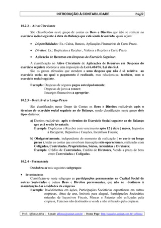 INTRODUÇÃO À CONTABILIDADE                                             22
                                                                                                 Pág.


10.2.2 – Ativo Circulante
       São classificados neste grupo de contas os Bens e Direitos que irão se realizar no
exercício social seguinte à data do Balanço que está sendo levantado, quais sejam:

       •   Disponibilidades: Ex.: Caixa, Bancos, Aplicações Financeiras de Curto Prazo.

       •   Direitos: Ex.: Duplicatas a Receber , Valores a Receber a Curto Prazo.

       •   Aplicação de Recursos em Despesas do Exercício Seguinte:
       A classificação no Ativo Circulante de Aplicações de Recursos em Despesas do
exercício seguinte obedece a uma imposição da Lei 6.404/76, Lei das S/A.
       São os gastos efetuados que atendem a uma despesa que não é só relativa ao
exercício social no qual o pagamento é realizado, mas relaciona-se, também, com o
exercício social seguinte.
       Exemplo: Despesas de seguros pagas antecipadamente;
                Despesas de juros a vencer;
                Encargos financeiros a apropriar.

10.2.3 – Realizável a Longo Prazo
        São classificados neste Grupo de Contas os Bens e Direitos realizáveis após o
término do exercício social seguinte ao do Balanço, sendo classificados neste grupo dois
tipos distintos:
       a) Direitos realizáveis após o término do Exercício Social seguinte ao do Balanço
          que está sendo levantado.
          Exemplo: Duplicatas a Receber com vencimento após 12 ( doze ) meses, Impostos
                     a Recuperar, Depósitos e Cauções, Incentivos Fiscais;
       b) Obrigatoriamente, independente do momento da realização ( se curto ou longo
          prezo ), todas as contas que envolvam transações não operacionais, realizadas com
          Coligadas, Controladas, Proprietários, Sócios, Acionistas e Diretores;
          Exemplo: Crédito de Controladas, Crédito de Diretores, Venda a prazo de bens
                     entre Controladas e Coligadas.

10.2.4 - Permanente
       Desdobra-se nos seguintes subgrupos:

•   Investimentos
      Classificam-se neste subgrupo as participações permanentes no Capital Social de
outras Sociedades e outros Bens e Direitos permanentes, que não se destinam à
manutenção das atividades da empresa.
      Exemplo: Investimentos em ações, Participações Societárias espontâneas em outras
                empresas, obras de arte, Imóveis para aluguel, Participações Societárias
                oriundas de Incentivos Fiscais, Marcas e Patentes não utilizadas pela
                empresa, Terrenos não destinados a venda e não utilizados pela empresa.


Prof.: Affonso Silva - E-mail: affonso@uninet.com.br - Home Page: http://usuarios.uninet.com.br/~affonso
 