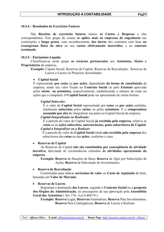 INTRODUÇÃO À CONTABILIDADE                                             24
                                                                                                 Pág.


10.3.4 – Resultados de Exercícios Futuros

       São Receitas de exercícios futuros menos os Custos e Despesas a elas
correspondentes. Este grupo de contas se aplica mais às empresas de engenharia nas
construções a longo prazo, com reconhecimento dos lucros dos contratos com base no
cronograma físico da obra ou nos custos efetivamente incorridos, e no contrato
terminado.

10.3.5 – Patrimônio Líquido
       Classificam-se neste grupo os recursos pertencentes aos Acionistas, Sócios e
Proprietários da empresa.
       Exemplo: Capital Social, Reservas de Capital, Reservas de Reavaliação, Reservas de
                 Lucros e Lucros ou Prejuízos Acumulados.

         • Capital Social
         É representado por cotas ou por ações, dependendo da forma de constituição da
         empresa, tendo seu valor fixado no Contrato Social ou pelo Estatuto aprovado
         pelos sócios ou acionistas, respectivamente, estabelecendo o número de cotas ou
         ações que o compõem. O Capital Social pode ser apresentado de várias formas:
               Capital Subscrito:
                É o valor do Capital Social representado por cotas ou por ações emitidas,
                totalmente subscritas pelos sócios ou pelos acionistas. É o compromisso
                assumido por eles de integralizar sua parte no Capital Social da empresa.
               Capital Integralizado ou Realizado:
                É a parcela do valor do Capital Social já recebida pela empresa, relativa as
                cotas ou às ações subscritas, anteriormente, pelos subscritores do Capital.
               Capital a Integralizar ou a Realizar:
                É a parcela do valor do Capital Social ainda não recebida pela empresa dos
                subscritores das cotas ou das ações, conforme o caso.

        •  Reservas de Capital
             As Reservas de Capital não são constituídas por conseqüência de atividade
        lucrativa, derivando de circunstâncias estranhas às atividades operacionais da
        empresa.
             Exemplo: Reserva de Doações de Bens; Reserva de Ágio por Subscrições de
                        Ações; Reserva de Subvenção de Investimentos.

        •  Reserva de Reavaliação
             Constituídas para indicar acréscimo de valor ao Custo de Aquisição do bem,
        baseadas em Valor de Mercado.

        •   Reservas de Lucros
              Registram a destinação dos Lucros, segundo o Contrato Social ou a proposta
         dos Órgãos da Administração, no pressuposto de sua aprovação pela Assembléia
         Geral dos Acionistas ( Art. 176 - Lei 6.404/76 ).
              Exemplo: Reserva Legal; Reservas Estatutárias; Reserva Para Investimentos,
                        Reserva Para Contingências; Reserva de Lucros a Realizar.



Prof.: Affonso Silva - E-mail: affonso@uninet.com.br - Home Page: http://usuarios.uninet.com.br/~affonso
 