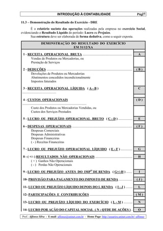 INTRODUÇÃO À CONTABILIDADE                                                             27
                                                                                                                         Pág.

11.3 – Demonstração do Resultado do Exercício - DRE
       É o relatório sucinto das operações realizadas pela empresa no exercício Social,
evidenciando o Resultado Líquido do período: Lucro ou Prejuízo.
       Sua estrutura deve ser elaborada de forma dedutiva, como a seguir exposta.

                    DEMONSTRAÇÃO DO RESULTADO DO EXERCÍCIO
                                  EM 31/12/XA

 1 - RECEITA OPERACIONAL BRUTA ............................................................                              A
       Vendas de Produtos ou Mercadorias, ou
       Prestação de Serviços

 2 - DEDUÇÕES ........................................................................................................   (B)
       Devoluções de Produtos ou Mercadorias
       Abatimentos concedidos incondicionalmente
       Impostos faturados

 3 - RECEITA OPERACIONAL LÍQUIDA ( A - B )                                                                               C
.........................................

 4 - CUSTOS OPERACIONAIS                                                                                                 (D)
..............................................................................
           Custo dos Produtos ou Mercadorias Vendidas, ou
           Custos dos Serviços Prestados

 5 - LUCRO OU PREJUÍZO OPERACIONAL BRUTO ( C - D ) .................                                                      E

 6 - DESPESAS OPERACIONAIS .........................................................................                     (F)
       Despesas Comerciais
       Despesas Administrativas
       Despesas Financeiras
       ( - ) Receitas Financeiras

 7 - LUCRO OU PREJUÍZO OPERACIONAL LÍQUIDO ( E - F ) ..............                                                      G

 8 - ( +/- ) RESULTADOS NÃO OPERACIONAIS .............................................                                   H
        ( + ) Ganhos Não Operacionais
        ( - ) Perdas Não Operacionais

 9 - LUCRO OU PREJUÍZO ANTES DO IMPO DE RENDA ( G+/-H ) .......                                                           I

 10- PROVISÃO PARA PAGAMENTO DO IMPOSTO DE RENDA ................                                                        (J)

 11- LUCRO OU PREJUÍZO LÍQUIDO DEPOIS DO I. RENDA ( I - J ) ........                                                      L

 12- PARTICIPAÇÕES E CONTRIBUIÇÕES ....................................................                                  (M)

 13- LUCRO OU PREJUÍZO LÍQUIDO DO EXERCÍCIO ( L - M ) ...........                                                        N

 14- LUCRO POR AÇÃO DO CAPITAL SOCIAL ( N : QTDE DE AÇÕES ) .                                                            O

Prof.: Affonso Silva - E-mail: affonso@uninet.com.br - Home Page: http://usuarios.uninet.com.br/~affonso
 