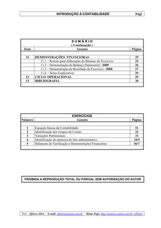 INTRODUÇÃO À CONTABILIDADE                                             2
                                                                                                 Pág.




                                          SUMÁRIO
                                          ( Continuação )
 Item                                         Assunto                                         Página

   11      DEMONSTRAÇÕES FINANCEIRAS                                                             25
              11.1 – Roteiro para elaboração do Balanço do Exercício                             25
              11.2 – Demonstração do Balanço Patrimonial - DBP                                   26
              11.3 – Demonstração do Resultado do Exercício - DRE                                27
              11.6 – Notas Explicativas                                                          29
   12      CICLO OPERACIONAL                                                                     29
   13      BIBLIOGRAFIA                                                                          30




                                           EXERCÍCIOS
Número                                       Assunto                                          Página

   1       Equação básica da Contabilidade                                                       31
   2       Identificação dos Grupos de Contas                                                    32
   3       Variações Patrimoniais                                                                33
   4       Identificação da natureza do fato administrativo                                     34/5
   5       Balancete de Verificação e Demonstrações Financeiras                                 36/7




  PROIBIDA A REPRODUÇÃO TOTAL OU PARCIAL SEM AUTORIZAÇÃO DO AUTOR




Prof.: Affonso Silva - E-mail: affonso@uninet.com.br - Home Page: http://usuarios.uninet.com.br/~affonso
 