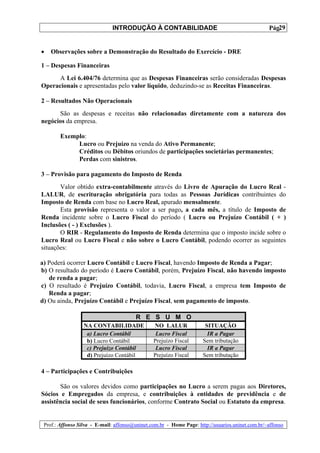 INTRODUÇÃO À CONTABILIDADE                                             29
                                                                                                  Pág.


•   Observações sobre a Demonstração do Resultado do Exercício - DRE

1 – Despesas Financeiras
      A Lei 6.404/76 determina que as Despesas Financeiras serão consideradas Despesas
Operacionais e apresentadas pelo valor líquido, deduzindo-se as Receitas Financeiras.

2 – Resultados Não Operacionais
      São as despesas e receitas não relacionadas diretamente com a natureza dos
negócios da empresa.

        Exemplo:
             Lucro ou Prejuízo na venda do Ativo Permanente;
             Créditos ou Débitos oriundos de participações societárias permanentes;
             Perdas com sinistros.

3 – Provisão para pagamento do Imposto de Renda
       Valor obtido extra-contabilmente através do Livro de Apuração do Lucro Real -
LALUR, de escrituração obrigatória para todas as Pessoas Jurídicas contribuintes do
Imposto de Renda com base no Lucro Real, apurado mensalmente.
       Esta provisão representa o valor a ser pago, a cada mês, a título de Imposto de
Renda incidente sobre o Lucro Fiscal do período ( Lucro ou Prejuízo Contábil ( + )
Inclusões ( - ) Exclusões ).
       O RIR - Regulamento do Imposto de Renda determina que o imposto incide sobre o
Lucro Real ou Lucro Fiscal e não sobre o Lucro Contábil, podendo ocorrer as seguintes
situações:

a) Poderá ocorrer Lucro Contábil e Lucro Fiscal, havendo Imposto de Renda a Pagar;
b) O resultado do período é Lucro Contábil, porém, Prejuízo Fiscal, não havendo imposto
   de renda a pagar;
c) O resultado é Prejuízo Contábil, todavia, Lucro Fiscal, a empresa tem Imposto de
   Renda a pagar;
d) Ou ainda, Prejuízo Contábil e Prejuízo Fiscal, sem pagamento de imposto.

                                        R E S U M O
                  NA CONTABILIDADE              NO LALUR               SITUAÇÃO
                   a) Lucro Contábil             Lucro Fiscal           IR a Pagar
                   b) Lucro Contábil            Prejuízo Fiscal       Sem tributação
                   c) Prejuízo Contábil          Lucro Fiscal           IR a Pagar
                   d) Prejuízo Contábil         Prejuízo Fiscal       Sem tributação

4 – Participações e Contribuições

       São os valores devidos como participações no Lucro a serem pagas aos Diretores,
Sócios e Empregados da empresa, e contribuições à entidades de previdência e de
assistência social de seus funcionários, conforme Contrato Social ou Estatuto da empresa.


 Prof.: Affonso Silva - E-mail: affonso@uninet.com.br - Home Page: http://usuarios.uninet.com.br/~affonso
 