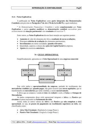 INTRODUÇÃO À CONTABILIDADE                                             30
                                                                                                 Pág.



11.4 – Notas Explicativas

      A publicação de Notas Explicativas como parte integrante das Demonstrações
Contábeis está prevista no Parágrafo 4o do Art. 176 da Lei 6.404/76, o qual estabelece:

       " As Demonstrações Financeiras ( Contábeis ) serão complementadas por Notas
Explicativas e outros quadros analíticos ou demonstrações contábeis necessárias para
esclarecimento da situação patrimonial e dos resultados do exercício ".

       Entre outros, as Notas Explicativas devem fazer menção aos seguintes pontos:

       •   Aumento de valor de elementos do Ativo, resultante de novas avaliações;
       •   Principais critérios de avaliação dos elementos patrimoniais;
       •   Investimentos em outras sociedades, quando relevantes;
       •   Quantidade, espécies e classes das ações do Capital Social da empresa;
       •   Ajustes de exercícios anteriores.


                                 16 - CICLO OPERACIONAL

       Simplificadamente, apresenta-se o Ciclo Operacional de uma empresa comercial.


                                               CAIXA

               DUPLICATAS                                             DUPLICATAS
                   A                                                      A
                RECEBER                                                 PAGAR

                                         MERCADORIAS


        Este ciclo indica a operacionalidade da empresa, partindo do recebimento das
mercadorias vendidas que, quando pagas, irão gerar recursos para novas aquisições, que se
transformarão em mercadorias que serão vendidas, e assim sucessivamente.
        É óbvio que as compras e vendas à vista vão reduzir o ciclo, a Caixa e o Estoque de
Mercadorias.
        As partes componentes desse ciclo operacional integram o Ativo e o Passivo que
circulam no prazo necessário ao fechamento do ciclo.
        Assim, todos os outros valores do Ativo e do Passivo que não compõem o ciclo
operacional, ou seja, os prazos de pagamento ou recebimento superiores ao ciclo, são
classificados como:

       •   Ativo Não Circulante ( Realizável a Longo Prazo );
       •   Passivo Não Circulante ( Exigível a Longo Prazo ).




Prof.: Affonso Silva - E-mail: affonso@uninet.com.br - Home Page: http://usuarios.uninet.com.br/~affonso
 