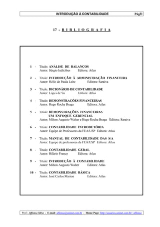 INTRODUÇÃO À CONTABILIDADE                                             31
                                                                                                 Pág.



                           17 - B I B L I O G R A F I A




       1   -   Título: ANÁLISE DE BALANÇOS
               Autor: Sérgio Iudícibus Editora: Atlas

       2   -   Título: INTRODUÇÃO À ADMINISTRAÇÃO FINANCEIRA
               Autor: Hélio de Paula Leite Editora: Saraiva

       3   -   Título: DICIONÁRIO DE CONTABILIDADE
               Autor: Lopes de Sá     Editora: Atlas

       4   -   Título: DEMONSTRAÇÕES FINANCEIRAS
               Autor: Hugo Rocha Braga   Editora: Atlas

       5   -   Título: DEMONSTRAÇÕES FINANCEIRAS
                       UM ENFOQUE GERENCIAL
               Autor: Milton Augusto Walter e Hugo Rocha Braga Editora: Saraiva

       6   -   Título: CONTABILIDADE INTRODUTÓRIA
               Autor: Equipe de Professores da FEA/USP Editora: Atlas

       7   -   Título: MANUAL DE CONTABILIDADE DAS S/A
               Autor: Equipe de professores da FEA/USP Editora: Atlas

       8   -   Título: CONTABILIDADE GERAL
               Autor: Hilário Franco Editora: Atlas

       9   -   Título: INTRODUÇÃO À CONTABILIDADE
               Autor: Milton Augusto Walter Editora: Atlas

       10 -    Título: CONTABILIDADE BÁSICA
               Autor: José Carlos Marion  Editora: Atlas




Prof.: Affonso Silva - E-mail: affonso@uninet.com.br - Home Page: http://usuarios.uninet.com.br/~affonso
 