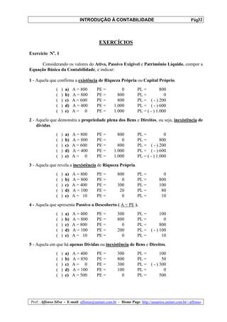 INTRODUÇÃO À CONTABILIDADE                                           32
                                                                                                 Pág.



                                         EXERCÍCIOS

Exercício No. 1

     Considerando os valores do Ativo, Passivo Exigível e Patrimônio Líquido, compor a
Equação Básica da Contabilidade, e indicar:

1 - Aquela que confirma a existência de Riqueza Própria ou Capital Próprio.
               (   )   a)   A = 800     PE =          0          PL =         800
               (   )   b)   A = 800     PE =        800          PL =           0
               (   )   c)   A = 600     PE =        800          PL = ( - ) 200
               (   )   d)   A = 400     PE =      1.000          PL = ( - ) 600
               (   )   e)   A= 0        PE =      1.000          PL = ( - ) 1.000
2 - Aquela que demonstra a propriedade plena dos Bens e Direitos, ou seja, inexistência de
    dívidas.
               (   )   a)   A = 800     PE =        800          PL =           0
               (   )   b)   A = 800     PE =          0          PL =         800
               (   )   c)   A = 600     PE =        800          PL = ( - ) 200
               (   )   d)   A = 400     PE =      1.000          PL = ( - ) 600
               (   )   e)   A= 0        PE =      1.000          PL = ( - ) 1.000
3 - Aquela que revela a inexistência de Riqueza Própria.
               (   )   a)   A = 800     PE =        800          PL =           0
               (   )   b)   A = 800     PE =          0          PL =         800
               (   )   c)   A = 400     PE =        300          PL =         100
               (   )   d)   A = 100     PE =         20          PL =          80
               (   )   e)   A = 10      PE =          0          PL =          10
4 - Aquela que apresenta Passivo a Descoberto ( A < PE ).
               (   )   a)   A = 400     PE =        300          PL =          100
               (   )   b)   A = 800     PE =        800          PL =            0
               (   )   c)   A = 800     PE =          0          PL =          800
               (   )   d)   A = 100     PE =        200          PL =    ( - ) 100
               (   )   e)   A = 10      PE =          0          PL =           10
5 - Aquela em que há apenas Dívidas ou inexistência de Bens e Direitos.
               (   )   a)   A = 400     PE =        300          PL =          100
               (   )   b)   A = 850     PE =        800          PL =           50
               (   )   c)   A= 0        PE =        300          PL =    ( - ) 300
               (   )   d)   A = 100     PE =        100          PL =            0
               (   )   e)   A = 500     PE =          0          PL =          500




Prof.: Affonso Silva - E-mail: affonso@uninet.com.br - Home Page: http://usuarios.uninet.com.br/~affonso
 