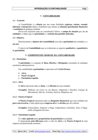 INTRODUÇÃO À CONTABILIDADE                                             3
                                                                                                  Pág.


                                      1 – CONTABILIDADE

1.1 – Conceito
       A Contabilidade é a ciência que tem como finalidade registrar, coletar, resumir
informar e interpretar dados e fenômenos que afetam as situações patrimonial, financeira
e econômica de qualquer entidade.
       Possui três requisitos para ser considerada Ciência: o campo de atuação que são as
entidades; o objeto que é o patrimônio; e o método das partidas dobradas.
1.2 - Objetivo
       Historicamente o objetivo da Contabilidade tem sido o patrimônio das entidades e o
seu uso.

       É através da Contabilidade que se evidenciam os aspectos qualitativo e quantitativo
do patrimônio.

                 2 - COMPONENTES BÁSICOS DA CONTABILIDADE
2.1 - Patrimônio
      O patrimônio é o conjunto de Bens, Direitos e Obrigações vinculados às entidades
econômico-administrativas.
        Em contabilidade o patrimônio se apresenta sob 3 (três) formas:

        •   Ativo,
        •   Passivo Exigível,
        •   Patrimônio Líquido.
2.1.1 - Ativo
        O Ativo representa todos os Bens e os Direitos de uma entidade.
        Exemplos: Dinheiro em Caixa ou em Bancos, Duplicatas a Receber, Estoque de
                  Mercadorias, Móveis, Veículos, Imóveis, Máquinas, etc.

2.1.2 – Passivo Exigível
       O Passivo Exigível representa todas as obrigações financeiras que uma entidade tem
para com terceiros. é tudo aquilo que a empresa deve, as dívidas que ela contraiu.

        Exemplos: Fornecedores, Impostos a Pagar, Empréstimos contraídos, Juros a Pagar,
                 enfim, obrigações diversas.

2.1.3 – Patrimônio Líquido
      É o valor aplicado pelos proprietários do patrimônio na entidade.
      É representado pela diferença entre o valor do Ativo e do Passivo Exigível de uma
empresa em determinado momento.


 Prof.: Affonso Silva - E-mail: affonso@uninet.com.br - Home Page: http://usuarios.uninet.com.br/~affonso
 