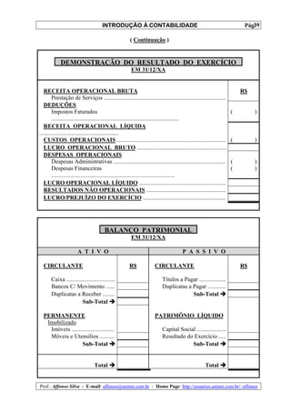 INTRODUÇÃO À CONTABILIDADE                                                            39
                                                                                                                         Pág.

                                                      ( Continuação )


            DEMONSTRAÇÃO DO RESULTADO DO EXERCÍCIO
                                                       EM 31/12/XA


   RECEITA OPERACIONAL BRUTA                                                                                            R$
        Prestação de Serviços ...................................................................................
   DEDUÇÕES
        Impostos Faturados                                                                                          (        )
        .......................................................................................
   RECEITA OPERACIONAL LÍQUIDA
......................................................
   CUSTOS OPERACIONAIS ..........................................................................                   (        )
   LUCRO OPERACIONAL BRUTO .............................................................
   DESPESAS OPERACIONAIS
        Despesas Administrativas ............................................................................       (        )
        Despesas Financeiras                                                                                        (        )
        ....................................................................................
   LUCRO OPERACIONAL LÍQUIDO ...........................................................
   RESULTADOS NÃO OPERACIONAIS ......................................................
   LUCRO/PREJUÍZO DO EXERCÍCIO ........................................................




                                       BALANÇO PATRIMONIAL
                                                       EM 31/12/XA

                       A T I V O                                                      P A S S I V O

  CIRCULANTE                                          R$             CIRCULANTE                                         R$

       Caixa .................................                            Títulos a Pagar ..................
       Bancos C/ Movimento ......                                         Duplicatas a Pagar ............
       Duplicatas a Receber ........                                                   Sub-Total
                        Sub-Total

  PERMANENTE                                                         PATRIMÔNIO LÍQUIDO
   Imobilizado
    Imóveis .............................                                 Capital Social ....................
    Móveis e Utensílios ..........                                        Resultado do Exercício .....
                   Sub-Total                                                           Sub-Total


                                 Total                                                              Total


Prof.: Affonso Silva - E-mail: affonso@uninet.com.br - Home Page: http://usuarios.uninet.com.br/~affonso
 