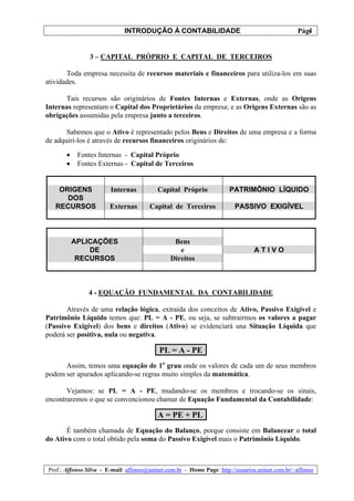 INTRODUÇÃO À CONTABILIDADE                                             4
                                                                                                 Pág.


                3 – CAPITAL PRÓPRIO E CAPITAL DE TERCEIROS

       Toda empresa necessita de recursos materiais e financeiros para utiliza-los em suas
atividades.

      Tais recursos são originários de Fontes Internas e Externas, onde as Origens
Internas representam o Capital dos Proprietários da empresa; e as Origens Externas são as
obrigações assumidas pela empresa junto a terceiros.

       Sabemos que o Ativo é representado pelos Bens e Direitos de uma empresa e a forma
de adquiri-los é através de recursos financeiros originários de:

       •    Fontes Internas - Capital Próprio
       •    Fontes Externas - Capital de Terceiros


    ORIGENS             Internas          Capital Próprio              PATRIMÔNIO LÍQUIDO
      DOS
   RECURSOS             Externas       Capital de Terceiros              PASSIVO EXIGÍVEL



           APLICAÇÕES                           Bens
               DE                                 e                             ATIVO
            RECURSOS                           Direitos



               4 - EQUAÇÃO FUNDAMENTAL DA CONTABILIDADE

       Através de uma relação lógica, extraída dos conceitos de Ativo, Passivo Exigível e
Patrimônio Líquido temos que: PL = A - PE, ou seja, se subtrairmos os valores a pagar
(Passivo Exigível) dos bens e direitos (Ativo) se evidenciará una Situação Líquida que
poderá ser positiva, nula ou negativa.

                                           PL = A - PE
      Assim, temos uma equação de 1o grau onde os valores de cada um de seus membros
podem ser apurados aplicando-se regras muito simples da matemática.

       Vejamos: se PL = A - PE, mudando-se os membros e trocando-se os sinais,
encontraremos o que se convencionou chamar de Equação Fundamental da Contabilidade:

                                          A = PE + PL
       É também chamada de Equação do Balanço, porque consiste em Balancear o total
do Ativo com o total obtido pela soma do Passivo Exigível mais o Patrimônio Líquido.



Prof.: Affonso Silva - E-mail: affonso@uninet.com.br - Home Page: http://usuarios.uninet.com.br/~affonso
 