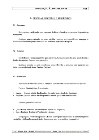 INTRODUÇÃO À CONTABILIDADE                                             6
                                                                                                 Pág.



                      5 – DESPESAS, RECEITAS E RESULTADOS


5.1 - Despesas


       Representam a utilização ou o consumo de Bens e Serviços no processo de produção
de receitas.

      Qualquer gasto efetuado ou ainda devido, somente será considerado despesa se
provocar uma diminuição do Ativo ou um aumento no Passivo Exigível.



5.2 - Receitas


       São todos os valores recebidos pela empresa, bem como aqueles que ainda tenha o
direito de receber, fruto da suas operações.

       Qualquer entrada só será considerada como Receita se provocar um aumento no
Ativo ou una diminuição do Passivo Exigível.



5.3 - Resultados


       Representa a diferença entre as Despesas e as Receitas de um determinado período.

       Existem 2 ( dois ) tipos de resultados:

•   Lucro: Quando o total das Receitas for maior que o total das Despesas;
•   Prejuízo: Quando o total das Despesas for maior que o total das Receitas.


       Portanto, podemos concluir:


•   Que o Lucro aumenta o Patrimônio Líquido das empresas;
•   Que o Prejuízo diminui o Patrimônio Líquido.

       Isto porque o resultado apurado ( Lucro ou Prejuízo ) representa a remuneração do
capital investido pelos proprietários da empresa, quer seja positivo ou negativo.




Prof.: Affonso Silva - E-mail: affonso@uninet.com.br - Home Page: http://usuarios.uninet.com.br/~affonso
 