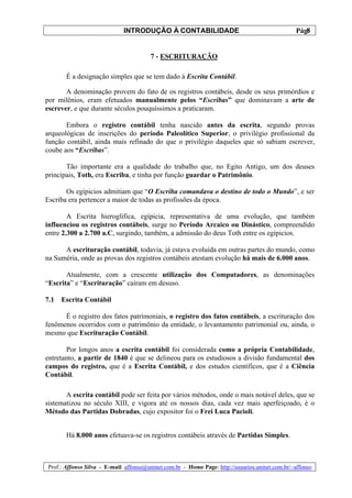 INTRODUÇÃO À CONTABILIDADE                                             8
                                                                                                 Pág.


                                        7 - ESCRITURAÇÃO

       É a designação simples que se tem dado à Escrita Contábil.

       A denominação provem do fato de os registros contábeis, desde os seus primórdios e
por milênios, eram efetuados manualmente pelos “Escribas” que dominavam a arte de
escrever, e que durante séculos pouquíssimos a praticaram.

       Embora o registro contábil tenha nascido antes da escrita, segundo provas
arqueológicas de inscrições do período Paleolítico Superior, o privilégio profissional da
função contábil, ainda mais refinado do que o privilégio daqueles que só sabiam escrever,
coube aos “Escribas”.

       Tão importante era a qualidade do trabalho que, no Egito Antigo, um dos deuses
principais, Toth, era Escriba, e tinha por função guardar o Patrimônio.

       Os egípicios admitiam que “O Escriba comandava o destino de todo o Mundo”, e ser
Escriba era pertencer a maior de todas as profissões da época.

        A Escrita hieroglífica, egípicia, representativa de uma evolução, que também
influenciou os registros contábeis, surge no Período Arcaico ou Dinástico, compreendido
entre 2.300 a 2.700 a.C, surgindo, também, a admissão do deus Toth entre os egípicios.

      A escrituração contábil, todavia, já estava evoluída em outras partes do mundo, como
na Suméria, onde as provas dos registros contábeis atestam evolução há mais de 6.000 anos.

       Atualmente, com a crescente utilização dos Computadores, as denominações
“Escrita” e “Escrituração” caíram em desuso.

7.1   Escrita Contábil

      É o registro dos fatos patrimoniais, o registro dos fatos contábeis, a escrituração dos
fenômenos ocorridos com o patrimônio da entidade, o levantamento patrimonial ou, ainda, o
mesmo que Escrituração Contábil.

       Por longos anos a escrita contábil foi considerada como a própria Contabilidade,
entretanto, a partir de 1840 é que se delineou para os estudiosos a divisão fundamental dos
campos do registro, que é a Escrita Contábil, e dos estudos científicos, que é a Ciência
Contábil.

       A escrita contábil pode ser feita por vários métodos, onde o mais notável deles, que se
sistematizou no século XIII, e vigora até os nossos dias, cada vez mais aperfeiçoado, é o
Método das Partidas Dobradas, cujo expositor foi o Frei Luca Pacioli.


       Há 8.000 anos efetuava-se os registros contábeis através de Partidas Simples.



Prof.: Affonso Silva - E-mail: affonso@uninet.com.br - Home Page: http://usuarios.uninet.com.br/~affonso
 
