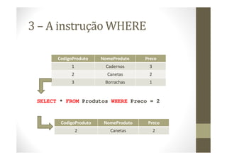 3 – A instrução WHERE

       CodigoProduto    NomeProduto    Preco
            1            Cadernos       3
            2             Canetas       2
            3            Borrachas      1


 SELECT * FROM Produtos WHERE Preco = 2



        CodigoProduto    NomeProduto    Preco
                2          Canetas          2
 