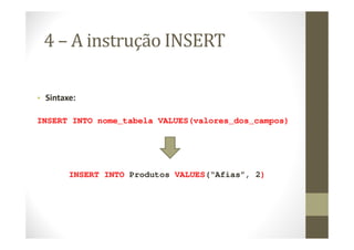 4 – A instrução INSERT

• Sintaxe:

INSERT INTO nome_tabela VALUES(valores_dos_campos)




        INSERT INTO Produtos VALUES(“Afias”, 2)
 