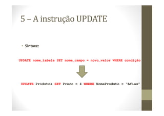 5 – A instrução UPDATE

 • Sintaxe:


UPDATE nome_tabela SET nome_campo = novo_valor WHERE condição




 UPDATE Produtos SET Preco = 4 WHERE NomeProduto = “Afias”
 