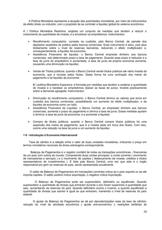 A Política Monetária representa a atuação das autoridades monetárias, por meio de instrumentos
de efeito direto ou induzido, com o propósito de se controlar a liquidez global do sistema econômico.

A ) Política Monetária Restritiva: engloba um conjunto de medidas que tendem a reduzir o
crescimento da quantidade de moeda, e a encarecer os empréstimos. Instrumentos:

    •   Recolhimento compulsório: consiste na custódia, pelo Banco Central, de parcela dos
        depósitos recebidos do público pelos bancos comerciais. Esse instrumento é ativo, pois atua
        diretamente sobre o nível de reservas bancárias, reduzindo o efeito multiplicador e,
        conseqüentemente, a liquidez da economia.
    •   Assistência Financeira de liquidez: o Banco Central empresta dinheiro aos bancos
        comerciais, sob determinado prazo e taxa de pagamento. Quando esse prazo é reduzido e a
        taxa de juros do empréstimo é aumentada, a taxa de juros da própria economia aumenta,
        causando uma diminuição na liquidez.

    •   Venda de Títulos públicos: quando o Banco Central vende títulos públicos ele retira moeda da
        economia, que é trocada pelos títulos. Desta forma há uma contração dos meios de
        pagamento e da liquidez da economia.

        B ) política Monetária Expansiva: é formada por medidas que tendem a acelerar a quantidade
        de moeda e a baratear os empréstimos (baixar as taxas de juros). Incidirá positivamente
        sobre a demanda agregada. Instrumentos:

    •   Diminuição do recolhimento compulsório: o Banco Central diminui os valores que toma em
        custódia dos bancos comerciais, possibilitando um aumento do efeito multiplicador, e da
        liquidez da economia como um todo.
    •   Assistência Financeira de Liquidez: o Banco Central, ao emprestar dinheiro aos bancos
        comerciais, aumenta o prazo do pagamento e diminui a taxa de juros. Essas medidas ajudam
        a diminuir a taxa de juros da economia, e a aumentar a liquidez.

    •   Compra de títulos públicos: quando o Banco Central compra títulos públicos há uma
        expansão dos meios de pagamento, que é a moeda dada em troca dos títulos. Com isso,
        ocorre uma redução na taxa de juros e um aumento da liquidez.

1 6 - Introdução à Economia Internacional

    Taxa de câmbio é a relação entre o valor de duas unidades monetárias, indicando o preço em
termos monetários nacionais da divisa estrangeira correspondente.

      Balança de Pagamentos é o registro contábil de todas as transações econômicas - financeiras
de um país com outros do mundo. Compreende duas contas principais: a conta corrente ( movimento
de mercadorias e serviços ) e o movimento de capitais ( deslocamento de moeda, créditos e títulos
representativos de investimentos ). É feita pelo Banco Central, uma vez que este é o órgão
responsável por gerir as reservas do país, sendo apresentada anualmente.

     O saldo da Balança de Pagamentos em transações correntes indica se o país exporta ou se ele
importa capitais. O saldo positivo indica exportação, o negativo indica importação.

         O Balanço de Pagamentos pode ser superavitário, deficitário ou equilibrado. Quando
superavitário a quantidade de divisas que entraram durante o ano foram superiores à quantidade que
saiu, aumentando as reservas do país. Quando deficitário ocorre o inverso, e quando equilibrado a
quantidade de divisas que saíram é igual as que entraram, mantendo o nível de reservas do país
estável.

       O ajuste do Balanço de Pagamentos se dá por desvalorizações reais da taxa de câmbio;
redução do nível de atividade econômica ( ajuste anti-econômico ); restrições tarifárias às

                                                                                                  10
 
