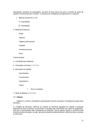 importações; subsídios às exportações; aumento da taxa interna de juros e controle da saída de
capitais e rendimentos para o exterior. A estrutura de um Balanço de Pagamentos é a seguinte:

    1. Balança Comercial ( A - B )

        A - Exportações

        B - Importações

2 - Balança de Serviços

        *fretes

        *seguros

        *viagens internacionais

        *royalties

        *remessa de lucros

        *juros

*outros serviços

3 - Transferências Unilaterais

4 - Transações correntes ( 1 + 2 + 3 )

5 - Movimento de Capitais

        *amortizações

        *investimentos

        *empréstimos

        *outros

                     7    - Erros e omissões

7 - Saldo do Balanço ( 4 + 5 + 6 )

1.7 - Inflação

      Inflação é o contínuo, persistente e generalizado aumento de preços. Consideramos quatro tipos
principais:

A ) Inflação de demanda: refere-se ao excesso de demanda agregada em relação à produção
disponível de bens e serviços na economia. É causada pelo crescimento dos meios de pagamento,
que não é acompanhado pelo crescimento da produção. Ocorre apenas quando a economia está
próxima do pleno-emprego, ou seja, não pode aumentar substancialmente a oferta de bens e serviços
a curto prazo.



                                                                                                 11
 