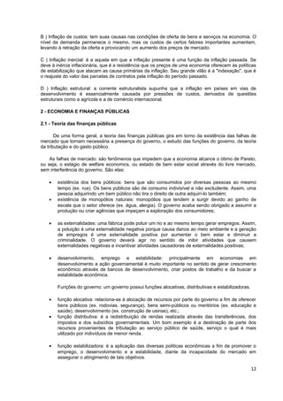 B ) Inflação de custos: tem suas causas nas condições de oferta de bens e serviços na economia. O
nível da demanda permanece o mesmo, mas os custos de certos fatores importantes aumentam,
levando à retração da oferta e provocando um aumento dos preços de mercado.

C ) Inflação inercial: é a aquela em que a inflação presente é uma função da inflação passada. Se
deve à inércia inflacionária, que é a resistência que os preços de uma economia oferecem às políticas
de estabilização que atacam as causa primárias da inflação. Seu grande vilão é a "indexação", que é
o reajuste do valor das parcelas de contratos pela inflação do período passado.

D ) Inflação estrutural: a corrente estruturalista supunha que a inflação em países em vias de
desenvolvimento é essencialmente causada por pressões de custos, derivados de questões
estruturais como a agrícola e a de comércio internacional.

2 - ECONOMIA E FINANÇAS PÚBLICAS

2.1 - Teoria das finanças públicas

       De uma forma geral, a teoria das finanças públicas gira em torno da existência das falhas de
mercado que tornam necessária a presença do governo, o estudo das funções do governo, da teoria
da tributação e do gasto público.

    As falhas de mercado: são fenômenos que impedem que a economia alcance o ótimo de Pareto,
ou seja, o estágio de welfare economics, ou estado de bem estar social através do livre mercado,
sem interferência do governo. São elas:

    •   existência dos bens públicos: bens que são consumidos por diversas pessoas ao mesmo
        tempo (ex. rua). Os bens públicos são de consumo indivisível e não excludente. Assim, uma
        pessoa adquirindo um bem público não tira o direito de outra adquirí-lo também;
    •   existência de monopólios naturais: monopólios que tendem a surgir devido ao ganho de
        escala que o setor oferece (ex. água, alergia). O governo acaba sendo obrigado a assumir a
        produção ou criar agências que impeçam a exploração dos consumidores;

    •   as externalidades: uma fábrica pode poluir um rio e ao mesmo tempo gerar empregos. Assim,
        a poluição é uma externalidade negativa porque causa danos ao meio ambiente e a geração
        de empregos é uma externalidade positiva por aumentar o bem estar e diminuir a
        criminalidade. O governo deverá agir no sentido de inibir atividades que causem
        externalidades negativas e incentivar atividades causadoras de externalidades positivas;

    •   desenvolvimento, emprego e estabilidade: principalmente em economias em
        desenvolvimento a ação governamental é muito importante no sentido de gerar crescimento
        econômico através de bancos de desenvolvimento, criar postos de trabalho e da buscar a
        estabilidade econômica.

        Funções do governo: um governo possui funções alocativas, distributivas e estabilizadoras.

    •   função alocativa: relaciona-se à alocação de recursos por parte do governo a fim de oferecer
        bens públicos (ex. rodovias, segurança), bens semi-públicos ou meritórios (ex. educação e
        saúde), desenvolvimento (ex. construção de usinas), etc.;
    •   função distributiva: é a redistribuição de rendas realizada através das transferências, dos
        impostos e dos subsídios governamentais. Um bom exemplo é a destinação de parte dos
        recursos provenientes de tributação ao serviço público de saúde, serviço o qual é mais
        utilizado por indivíduos de menor renda.

    •   função estabilizadora: é a aplicação das diversas políticas econômicas a fim de promover o
        emprego, o desenvolvimento e a estabilidade, diante da incapacidade do mercado em
        assegurar o atingimento de tais objetivos.

                                                                                                     12
 