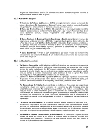 do grau de independência do BACEN. Diversas discussões apresentam pontos positivos e
        negativos de tal alteração www.bc.gov.br

2.2.2 - Autoridades de apoio:

    •   A Comissão de Valores Mobiliários: a CVM é um órgão normativo voltado ao mercado de
        ações e debêntures. Ela é vinculada ao Governo Federal e seus objetivos podem sintetizados
        em apenas um: o fortalecimento do mercado acionário. www.cvm.gov.br
    •   O Banco do Brasil: até janeiro de 1986 o BB assemelhava-se a uma autoridade monetária
        mediante ajustamentos da conta movimento do BACEN e do Tesouro Nacional. Hoje, é um
        banco comercial comum, embora responsável pela Câmara de Confederação.
        www.bb.com.br

    •   O Banco Nacional de Desenvolvimento Econômico e Social: contando com recursos de
        programas e fundos de fomento, o BNDES é responsável pela política de investimentos de
        LP do Governo e, a partir do Plano Collor, também pela gestão do processo de privatização.
        É a principal instituição financeira de fomento do Brasil por impulsionar o desenvolvimento
        econômico, atenuar desequilíbrios regionais, promover o crescimento das exportações,
        dentre outras funções. www.bndes.gov.br

    •   A Caixa Econômica Federal: a CEF caracteriza-se por estar voltada ao financiamento
        habitacional e ao saneamento básico. É um instrumento governamental de financiamento
        social. www.cef.gov.br

2.2.3 - Instituições financeiras:

    •   Os Bancos Comerciais: os BC são intermediários financeiros que transferem recursos dos
        agentes superavitários para os deficitários, mecanismo esse que acaba por criar moeda
        através do efeito multiplicador. Os BC's podem descontar títulos, realizar operações de
        abertura de crédito simples ou em conta corrente, realizar operações especiais de crédito
        rural, de câmbio e comércio internacional, captar depósitos à vista e a prazo fixo, obter
        recursos junto às instituições oficiais para repasse aos clientes, etc.
    •   Os Bancos de Desenvolvimento: o já citado BNDES é o principal agente de financiamento
        do governo federal. Destacam-se outros bancos regionais de desenvolvimento como, por
        exemplo, o Banco do Nordeste do Brasil (BNB), o Banco da Amazônia, dentre outros.

    •   As Cooperativas de Crédito: Equiparando-se às instituições financeiras, as cooperativas
        normalmente atuam em setores primários da economia ou são formadas entre os
        funcionários das empresas. No setor primário, permitem uma melhor comercialização dos
        produtos rurais e criam facilidades para o escoamento das safras agrícolas para os
        consumidores. No interior das empresas em geral, as cooperativas oferecem possibilidades
        de crédito aos funcionários, os quais contribuem mensalmente para a sobrevivência e
        crescimento da mesma. Todas as operações facultadas às cooperativas são exclusivas aos
        cooperados.

    •   Os Bancos de Investimentos: os BI captam recursos através de emissão de CDB e RDB,
        de capitação e repasse de recursos e de venda de cotas de fundos de investimentos. Esses
        recursos são direcionados a empréstimos e financiamentos específicos à aquisição de bens
        de capital pelas empresas ou subscrição de ações e debêntures. Os BI não podem destinar
        recursos a empreendimentos mobiliários e têm limites para investimentos no setor estatal.

    •   Sociedade de Crédito, Financiamento e Investimentos: as "financeiras" captam recursos
        através de letras de câmbio e sua função é financiar bens de consumo duráveis aos
        consumidores finais (crediário). Tratando-se de uma atividade de alto risco, seu passivo é
        limitado a 12 vezes seu capital mais reservas.



                                                                                                14
 