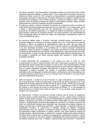 •   Os bancos nasceram como financiadores de grandes projetos e só mais tarde foram criados
    instituições bancárias voltadas à "classe média". Com a expansão da produção industrial na
    América do Norte, a partir de 1870, surgiram as multinacionais e as grandes organizações
    empresariais nacionais e internacionais. O sistema financeiro foi obrigado a modernizar-se e
    acompanhar tal evolução a nível mundial. Surgiram, as bolsas de valores e todo o mercado
    acionário, além de grandes processos de fusões e incorporações mercantis. Nesse contexto,
    diferenciaram-se os bancos varejistas dos bancos atacadistas.
•   Em algumas nações, o fomento industrial veio através do investimento direto em ações, em
    outras através da intermediação de grades bancos de investimento, e em outros casos, como
    o Brasil, o desenvolvimento teve que ser impulsionado por bancos estatais. Com o
    crescimento do trabalho assalariado e a criação do sistema previdênciário acabou-se por
    gerar grandes "estoques" de poupança forçada. Os recursos tendem a ser administrados de
    forma centralizada devido ao ganho de escala das instituições, principalmente quanto ao
    custo de avaliação de riscos.

•   Na economia inglesa surgiu a "primeira" revolução industrial graças, principalmente, ao
    avançado estágio da economia de mercado naquele país. Com o crescimento do mercado
    financeiro o Banco da Inglaterra foi destacando-se cada vez mais, até que pôde ser
    considerado como a "autoridade monetária". Com o passar do tempo, as atividades similares
    a de uma autoridade monetária e as atividades de um banco comercial mostraram-se
    conflitantes, dentro do Banco da Inglaterra, que acabou assumindo a função de autoridade
    monetária exclusivamente.Com as guerras contra Napoleão as notas desse banco tornaram-
    se inconversíveis. A partir de então, ele ficou responsável pelas reservas internacionais a fim
    de proteger a moeda.Daí em diante, diversas nações vêm copiando o modelo inglês de
    autoridade monetária.

•   A moeda atualmente não corresponde a uma reserva em ouro ou prata em valor
    correspondente, ou seja, é moeda fiduciária. Seu valor é dado pelo seu poder de compra. A
    desvalorização dessa moeda indica aumento no custo de vida. Essa desvalorização é medida
    por índices de preços. As causas da inflação são diversas e quem gerencia situações como
    esta é a própria autoridade monetária, administrando a oferta de moeda, melhor dizendo,
    empregando a política monetária. Na verdade, a autoridade monetária possui outras
    atribuições como a fiscalização do sistema financeiro, administração das contas públicas, etc.
    O sistema financeiro nada mais é do que um mercado como os demais e, por esse motivo,
    deve ser independente do governo.

•   Além de fiduciária, a moeda é um ativo financeiro, ou seja, corresponde a um empréstimo.
    Ela se apresenta sob a forma de moeda legal, moeda escritural, títulos negociáveis, etc. Todo
    pagamento de dívidas acaba sendo feito através de outras dívidas. Através de um exemplo,
    temos que se o agente "D" deve um valor ao agente "C", o pagamento ao credor "C" através
    de cheques é uma redução da dívida do banco frente ao devedor "D" e uma elevação da
    dívida de outro ou o mesmo banco frente ao credor "C". O que se reduz, nessa situação, é o
    capital a juros na economia.

•   Ao observarmos a história da economia mundial, notamos que as formas de pagamento
    evoluíram desde a moeda-mercadoria, a moeda-papel e, por fim, o papel moeda e moeda de
    crédito. Através dessa evolução, a forma de implementação de política monetária foi sendo
    alterada. Lembramos que existe uma diferença entre moeda legal, que tem sua circulação
    forçada e obrigatoriedade de aceite pelos agentes da economia, e a moeda escritural, que
    pode ser normalmente rejeitada para efetivação das transações.Os principais objetivos da
    política monetária são o crescimento econômico, o pleno emprego, o superávit comercial e a
    estabilidade monetária. O crescimento é enfocado através de políticas monetárias
    expansionistas como, por exemplo, o aumento da oferta de crédito. Os reflexos na balança
    de pagamentos estará condicionado à política cambial, onde pode adotar-se regimes de
    bandas cambiais, câmbio flutuante ou câmbio fixo. A grande relação entre política cambial e
    monetária está no fato de que um balanço de pagamentos superavitários aumenta o volume
    de moeda na economia e vice versa. Quanto à estabilidade dos preços emprega-se políticas
    monetárias restritivas para inibir a inflação e expansionistas para incentivar o crescimento.

                                                                                                16
 