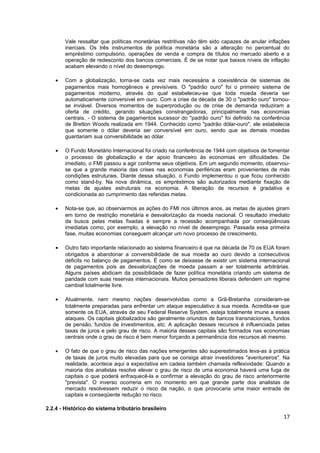 Vale ressaltar que políticas monetárias restritivas não têm sido capazes de anular inflações
        inerciais. Os três instrumentos de política monetária são a alteração no percentual do
        empréstimo compulsório, operações de venda e compra de títulos no mercado aberto e a
        operação de redesconto dos bancos comerciais. É de se notar que baixos níveis de inflação
        acabam elevando o nível do desemprego.

    •   Com a globalização, torna-se cada vez mais necessária a coexistência de sistemas de
        pagamentos mais homogêneos e previsíveis. O "padrão ouro" foi o primeiro sistema de
        pagamentos moderno, através do qual estabeleceu-se que toda moeda deveria ser
        automaticamente conversível em ouro. Com a crise da década de 30 o "padrão ouro" tornou-
        se inviável. Diversos momentos de superprodução ou de crise de demanda reduziram a
        oferta de crédito, gerando situações constrangedoras, principalmente nas economias
        centrais. - O sistema de pagamentos sucessor do "padrão ouro" foi definido na conferência
        de Bretton Woods realizada em 1944. Conhecido como "padrão dólar-ouro", ele estabelecia
        que somente o dólar deveria ser conversível em ouro, sendo que as demais moedas
        guardariam sua conversibilidade ao dólar.

    •   O Fundo Monetário Internacional foi criado na conferência de 1944 com objetivos de fomentar
        o processo de globalização e dar apoio financeiro às economias em dificuldades. De
        imediato, o FMI passou a agir conforme seus objetivos. Em um segundo momento, observou-
        se que a grande maioria das crises nas economias periféricas eram provenientes de más
        condições estruturais. Diante dessa situação, o Fundo implementou o que ficou conhecido
        como stand-by. Na nova dinâmica, os empréstimos são autorizados mediante fixação de
        metas de ajustes estruturais na economia. A liberação de recursos é gradativa e
        condicionada ao cumprimento das referidas metas.

    •   Nota-se que, ao observarmos as ações do FMI nos últimos anos, as metas de ajustes giram
        em torno de restrição monetária e desvalorização da moeda nacional. O resultado imediato
        da busca pelas metas fixadas é sempre a recessão acompanhada por conseqüências
        imediatas como, por exemplo, a elevação no nível de desemprego. Passada essa primeira
        fase, muitas economias conseguem alcançar um novo processo de crescimento.

    •   Outro fato importante relacionado ao sistema financeiro é que na década de 70 os EUA foram
        obrigados a abandonar a conversibilidade de sua moeda ao ouro devido a consecutivos
        déficits no balanço de pagamentos. É como se deixasse de existir um sistema internacional
        de pagamentos pois as desvalorizações de moeda passam a ser totalmente arbitrárias.
        Alguns países abdicam da possibilidade de fazer política monetária criando um sistema de
        paridade com suas reservas internacionais. Muitos pensadores liberais defendem um regime
        cambial totalmente livre.

    •   Atualmente, nem mesmo nações desenvolvidas como a Grã-Bretanha consideram-se
        totalmente preparadas para enfrentar um ataque especulativo à sua moeda. Acredita-se que
        somente os EUA, através de seu Federal Reserve System, esteja totalmente imune a esses
        ataques. Os capitais globalizados são geralmente oriundos de bancos transnacionais, fundos
        de pensão, fundos de investimentos, etc. A aplicação desses recursos é influenciada pelas
        taxas de juros e pelo grau de risco. A maioria desses capitais são formados nas economias
        centrais onde o grau de risco é bem menor forçando a permanência dos recursos ali mesmo.

    •   O fato de que o grau de risco das nações emergentes são superestimados leva-as à prática
        de taxas de juros muito elevadas para que se consiga atrair investidores "aventureiros". Na
        realidade, acontece aqui a expectativa em cadeia também chamada reflexividade: Quando a
        maioria dos analistas resolve elevar o grau de risco de uma economia haverá uma fuga de
        capitais o que poderá enfraquecê-la e confirmar a elevação do grau de risco anteriormente
        "prevista". O inverso ocorreria em no momento em que grande parte dos analistas de
        mercado resolvessem reduzir o risco da nação, o que provocaria uma maior entrada de
        capitais e conseqüente redução no risco.

2.2.4 - Histórico do sistema tributário brasileiro
                                                                                                 17
 