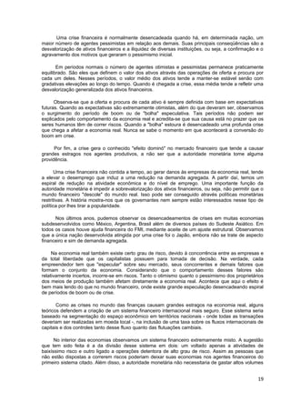 Uma crise financeira é normalmente desencadeada quando há, em determinada nação, um
maior número de agentes pessimistas em relação aos demais. Suas principais conseqüências são a
desvalorização de ativos financeiros e a iliquidez de diversas instituições, ou seja, a confirmação e o
agravamento dos motivos que geraram o pessimismo inicial.

       Em períodos normais o número de agentes otimistas e pessimistas permanece praticamente
equilibrado. São eles que definem o valor dos ativos através das operações de oferta e procura por
cada um deles. Nesses períodos, o valor médio dos ativos tende a manter-se estável senão com
gradativas elevações ao longo do tempo. Quando é chegada a crise, essa média tende a refletir uma
desvalorização generalizada dos ativos financeiros.

      Observa-se que a oferta e procura de cada ativo é sempre definida com base em expectativas
futuras. Quando as expectativas são extremamente otimistas, além do que deveram ser, observamos
o surgimento do período de boom ou de "bolha" especulativa. Tais períodos não podem ser
explicados pelo comportamento da economia real e acredita-se que sua causa está no prazer que os
seres humanos têm de correr riscos. Quando a "bolha" estoura é desencadeado uma profunda crise
que chega a afetar a economia real. Nunca se sabe o momento em que acontecerá a conversão do
boom em crise.

      Por fim, a crise gera o conhecido "efeito dominó" no mercado financeiro que tende a causar
grandes estragos nos agentes produtivos, a não ser que a autoridade monetária tome alguma
providência.

      Uma crise financeira não contida a tempo, ao gerar danos às empresas da economia real, tende
a elevar o desemprego que induz a uma redução na demanda agregada. A partir daí, temos um
espiral de redução na atividade econômica e do nível de emprego. Uma importante função da
autoridade monetária é impedir a sobrevalorização dos ativos financeiros, ou seja, não permitir que o
mundo financeiro "descole" do mundo real. Isso pode ser conseguido através políticas monetárias
restritivas. A história mostra-nos que os governantes nem sempre estão interessados nesse tipo de
política por lhes tirar a popularidade.

      Nos últimos anos, pudemos observar os desencadeamentos de crises em muitas economias
subdesenvolvidos como México, Argentina, Brasil além de diversos países do Sudeste Asiático. Em
todos os casos houve ajuda financeira do FMI, mediante aceite de um ajuste estrutural. Observamos
que a única nação desenvolvida atingida por uma crise foi o Japão, embora não se trate de aspecto
financeiro e sim de demanda agregada.

     Na economia real também existe certo grau de risco, devido à concorrência entre as empresas e
da total liberdade que os capitalistas possuem para tomada de decisão. Na verdade, cada
empreendedor tem que "especular" sobre seu mercado, seus concorrentes e demais fatores que
formam o conjunto da economia. Considerando que o comportamento desses fatores são
relativamente incertos, incorre-se em riscos. Tanto o otimismo quanto o pessimismo dos proprietários
dos meios de produção também afetam diretamente a economia real. Acontece que aqui o efeito é
bem mais lendo do que no mundo financeiro, onde existe grande especulação desencadeando espiral
de períodos de boom ou de crise.

       Como as crises no mundo das finanças causam grandes estragos na economia real, alguns
teóricos defendem a criação de um sistema financeiro internacional mais seguro. Esse sistema seria
baseado na segmentação do espaço econômico em territórios nacionais - onde todas as transações
deveriam ser realizadas em moeda local -, na inclusão de uma taxa sobre os fluxos internacionais de
capitais e dos controles tanto desse fluxo quanto das flutuações cambiais.

      No interior das economias observamos um sistema financeiro extremamente misto. A sugestão
que tem sido feita é a da divisão desse sistema em dois: um voltado apenas a atividades de
baixíssimo risco e outro ligado a operações detentora de alto grau de risco. Assim as pessoas que
não estão dispostas a correrem riscos poderiam deixar suas economias nos agentes financeiros do
primeiro sistema citado. Além disso, a autoridade monetária não necessitaria de gastar altos volumes


                                                                                                    19
 