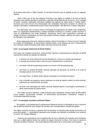 de recursos para evitar o "efeito dominó" no mercado financeiro que só poderia ocorrer no segundo
sistema.

     Outra crítica que se faz aos sistemas financeiros que regem as nações é de que os bancos
nasceram para atender grandes investidores e grandes demandadores de recursos e, com o passar
do tempo, surgiram instituições financeiras voltadas aos agentes de médio porte, à "classe média".
Acontece que nunca houve uma preocupação das instituições financeiras privadas em atender as
classes mais baixas, simplesmente porque suas movimentações "não dão lucro" a essas instituições.

     Uma alternativa nem um pouco nova é a formação de cooperativas de crédito onde, geralmente,
todos os cooperados desempenham a mesma atividade econômica e, portanto, podem conhecer o
risco de inadimplência com maior facilidade. Atualmente, temos visto cooperativas evoluindo ao
estágio de bancos cooperativos de forma que possam financiar projetos coletivos que visem atender
os interesses dos cooperados.

    Outra organização financeira voltada às classes menos favorecidas é o "banco do povo" baseado
no modelo de Bangladesh, lá denominado Grameen Bank, onde observou-se que o financiamento
com menores custos financeiros pode retirar indivíduos da linha de miséria

2.2.6 - A concepção tradicional da Dívida Pública

Com base nos modelos econômicos, podemos listar algumas consequências da elevação do déficit
orçamentário através de redução de impostos:

   •   o aumento na renda disponível provoca elevação do consumo e redução da poupança;
   •   a redução da poupança eleva a taxa de juros e desestimula o investimento;

   •   um menor nível de investimentos levará a um menor nível de produto/renda;

   •   com base no modelo IS-LM-BP, teremos elevação da demanda, do produto e do nível de
       emprego apenas no Curto Prazo;

   •   no Longo Prazo, os efeitos serão apenas a elevação no nível geral de preços;

   •   com a redução da poupança, temos superávits na conta de capital e déficit na conta-corrente,
       implicando em endividamento da nação;

   •   há ainda uma valorização da moeda nacional, desestimulando a importação e amenizando o
       efeito expansionista da política fiscal.

     Com base nos itens expostos, a ação proposta seria condenável. Embora todas as afirmações
acima estejam teoricamente corretas, os economistas denominados "ricardianos" chegam a
conclusões totalmente opostas.

2.2.7 - A concepção ricardiana da Dívida Pública

    Na verdade, o que desestrutura o pensamento tradicional acima é a afirmação de que o consumo
não se alterará diante de uma redução de impostos sem correspondente redução dos gastos.

"Em algum momento do futuro, o governo terá de aumentar os impostos para liquidar sua dívida e os
juros acumulados. (...) esta política representa uma redução nos impostos no presente e um aumento
no futuro." (N. Gregory Mankiw)

      Parte-se das expectativas que os agentes têm de que a redução dos impostos será transitória,
visto que o déficit gerado deverá ser coberto em algum momento no futuro. Com base na teoria do
consumo de Milton Friedman, uma renda disponível transitória não é consumida e sim poupada.
                                                                                                20
 
