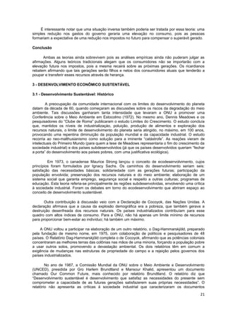 É interessante notar que uma situação inversa também poderia ser tratada por essa teoria: uma
simples redução nos gastos do governo geraria uma elevação no consumo, pois as pessoas
formariam a expectativa de uma redução nos impostos no futuro para compensar o superávit gerado.

Conclusão

      Ambas as teorias ainda sobrevivem pois as análises empíricas ainda não puderam julgar as
afirmações. Alguns teóricos tradicionais alegam que os consumidores não se importarão com a
elevação futura nos impostos, pois a mesma recairá sobre as próximas gerações. Os ricardianos
rebatem afirmando que tais gerações serão filhos e netos dos consumidores atuais que tenderão a
poupar e transferir esses recursos através de herança.

3 - DESENVOLVIMENTO ECONÔMICO SUSTENTÁVEL

3.1 - Desenvolvimento Sustentável: Histórico

        A preocupação da comunidade internacional com os limites do desenvolvimento do planeta
datam da década de 60, quando começaram as discussões sobre os riscos da degradação do meio
ambiente. Tais discussões ganharam tanta intensidade que levaram a ONU a promover uma
Conferência sobre o Meio Ambiente em Estocolmo (1972). No mesmo ano, Dennis Meadows e os
pesquisadores do “Clube de Roma” publicaram o estudo Limites do Crescimento. O estudo concluía
que, mantidos os níveis de industrializaçào, poluição, produção de alimentos e exploração dos
recursos naturais, o limite de desenvolvimento do planeta seria atingido, no máximo, em 100 anos,
provocando uma repentina diminuição da população mundial e da capacidade industrial. O estudo
recorria ao neo-malthusianismo como solução para a iminente “catástrofe”. As reações vieram de
intelectuais do Primeiro Mundo (para quem a tese de Meadows representaria o fim do crescimento da
sociedade industrial) e dos países subdesenvolvidos (já que os países desenvolvidos queriam “fechar
a porta” do desenvolvimento aos países pobres, com uma justificativa ecológica).

         Em 1973, o canadense Maurice Strong lançou o conceito de ecodesenvolvimento, cujos
princípios foram formulados por Ignacy Sachs. Os caminhos do desenvolvimento seriam seis:
satisfação das necessidades básicas; solidariedade com as gerações futuras; participação da
população envolvida; preservação dos recursos naturais e do meio ambiente; elaboração de um
sistema social que garanta emprego, segurança social e respeito a outras culturas; programas de
educação. Esta teoria referia-se principalmente às regiões subdesenvolvidas, envolvendo uma crítica
à sociedade industrial. Foram os debates em torno do ecodesenvolvimento que abriram espaço ao
conceito de desenvolvimento sustentável.

       Outra contribuição à discussão veio com a Declaração de Cocoyok, das Nações Unidas. A
declaração afirmava que a causa da explosão demográfica era a pobreza, que também gerava a
destruição desenfreada dos recursos naturais. Os países industrializados contribuíam para esse
quadro com altos índices de consumo. Para a ONU, não há apenas um limite mínimo de recursos
para proporcionar bem-estar ao indivíduo; há também um máximo.

    A ONU voltou a participar na elaboração de um outro relatório, o Dag-Hammarskjöld, preparado
pela fundação de mesmo nome, em 1975, com colaboração de políticos e pesquisadores de 48
países. O Relatório Dag-Hammarskjöld completa o de Cocoyok, afirmando que as potências coloniais
concentraram as melhores terras das colônias nas mãos de uma minoria, forçando a população pobre
a usar outros solos, promovendo a devastação ambiental. Os dois relatórios têm em comum a
exigência de mudanças nas estruturas de propriedade do campo e a rejeição pelos governos dos
países industrializados.

        No ano de 1987, a Comissão Mundial da ONU sobre o Meio Ambiente e Desenvolvimento
(UNCED), presidida por Gro Harlem Brundtland e Mansour Khalid, apresentou um documento
chamado Our Common Future, mais conhecido por relatório Brundtland. O relatório diz que
“Desenvolvimento sustentável é desenvolvimento que satisfaz as necessidades do presente sem
comprometer a capacidade de as futuras gerações satisfazerem suas próprias necessidades”. O
relatório não apresenta as críticas à sociedade industrial que caracterizaram os documentos
                                                                                                21
 