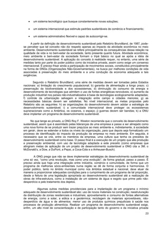 •   um sistema tecnológico que busque constantemente novas soluções;

    •   um sistema internacional que estimule padrões sustentáveis de comércio e financiamento;

    •   um sistema administrativo flexível e capaz de autocorrigir-se.

      A partir da definição de desenvolvimento sustentável pelo Relatório Brundtland, de 1987, pode-
se perceber que tal conceito não diz respeito apenas ao impacto da atividade econômica no meio
ambiente. Desenvolvimento sustentável se refere principalmente às consequências dessa relação na
qualidade de vida e no bem-estar da sociedade, tanto presente quanto futura. Atividade econômica,
meio ambiente e bem-estar da sociedade formam o tripé básico no qual se apóia a idéia de
desenvolvimento sustentável. A aplicação do conceito à realidade requer, no entanto, uma série de
medidas tanto por parte do poder público como da iniciativa privada, assim como exige um consenso
internacional. É preciso frisar ainda a participação de movimentos sociais, constituídos principalmente
na forma de ONGs (Organizações Não-Governamentais), na busca por melhores condições de vida
associadas à preservação do meio ambiente e a uma condução da economia adequada a tais
exigências.

        Segundo o Relatório Brundtland, uma série de medidas devem ser tomadas pelos Estados
nacionais: a) limitação do crescimento populacional; b) garantia de alimentação a longo prazo; c)
preservação da biodiversidade e dos ecossistemas; d) diminuição do consumo de energia e
desenvolvimento de tecnologias que admitem o uso de fontes energéticas renováveis; e) aumento da
produção industrial nos países não-industrializados à base de tecnologias ecologicamente adaptadas;
f) controle da urbanização selvagem e integração entre campo e cidades menores; g) as
necessidades básicas devem ser satisfeitas. No nível internacional, as metas propostas pelo
Relatório são as seguintes: h) as organizações do desenvolvimento devem adotar a estratégia de
desenvolvimento sustentável; i) a comunidade internacional deve proteger os ecossistemas
supranacionais como a Antártica, os oceanos, o espaço; j) guerras devem ser banidas; k) a ONU
deve implantar um programa de desenvolvimento sustentável.

      No que tange ao privado, a ONG Roy F. Weston recomenda que o conceito de desenvolvimento
sustentável, assim que é assimilado pelas lideranças de uma empresa e passa a ser almejado como
uma nova forma de se produzir sem trazer prejuízos ao meio ambiente e, indiretamente, à sociedade
em geral-, deve se estender a todos os níveis da organização, para que depois seja formalizado um
processo de identificação do impacto da produção da empresa no meio ambiente. Em seguida, é
necessário que se crie, entre os membros da empresa, uma cultura que tenha os preceitos de
desenvolvimento sustentável como base. O passo final é a execução de um projeto que alie produção
e preservação ambiental, com uso de tecnologia adaptada a este preceito (como empresas que
atingiram metas de aplicação de um projeto de desenvolvimento sustentável a ONG cita a 3M, o
McDonald’s, a Dow, a DuPont, a Pepsi, a Coca-Cola e a Anheuser-Busch).

        A ONG prega que não se deve implementar estratégias de desenvolvimento sustentável de
uma só vez, “como uma revolução, mas como uma evolução”, de forma gradual, passo a passo. É
preciso ainda que haja uma integração entre indústria, comércio e comunidade, de forma que um
programa de melhorias sócio-ambientais numa região se dê de forma conjunta e harmoniosa. O
poder público, tanto no âmbito municipal como nos âmbitos estadual e nacional, deve atuar de
maneira a proporcionar adequadas condições para o cumprimento de um programa de tal proporção,
desde a feitura de uma legislação apropriada ao desenvolvimento sustentável até a realização de
obras de infra-estrutura, como a instalação de um sistema de água e esgoto que prime pelo não-
desperdício e pelo tratamento dos dejetos.

            Algumas outras medidas providenciais para a implantação de um programa o mínimo
adequado de desenvolvimento sustentável são: uso de novos materiais na construção; reestruturação
da distribuição de zonas residenciais e industriais; aproveitamento e consumo de fontes alternativas
de energia, como a solar, a eólica e a geotérmica; reciclagem de materiais aproveitáveis; não-
desperdício de água e de alimentos; menor uso de produtos químicos prejudiciais à saúde nos
processos de produção alimentícia. Realizar um programa de desenvolvimento sustentável exige,
enfim, um alto nível de conscientização e de participação tanto do governo e da iniciativa privada

                                                                                                    23
 