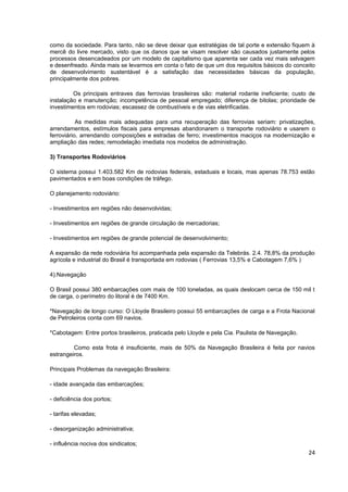 como da sociedade. Para tanto, não se deve deixar que estratégias de tal porte e extensão fiquem à
mercê do livre mercado, visto que os danos que se visam resolver são causados justamente pelos
processos desencadeados por um modelo de capitalismo que aparenta ser cada vez mais selvagem
e desenfreado. Ainda mais se levarmos em conta o fato de que um dos requisitos básicos do conceito
de desenvolvimento sustentável é a satisfação das necessidades básicas da população,
principalmente dos pobres.

         Os principais entraves das ferrovias brasileiras são: material rodante ineficiente; custo de
instalação e manutenção; incompetência de pessoal empregado; diferença de bitolas; prioridade de
investimentos em rodovias; escassez de combustíveis e de vias eletrificadas.

           As medidas mais adequadas para uma recuperação das ferrovias seriam: privatizações,
arrendamentos, estímulos fiscais para empresas abandonarem o transporte rodoviário e usarem o
ferroviário, arrendando composições e estradas de ferro; investimentos maciços na modernização e
ampliação das redes; remodelação imediata nos modelos de administração.

3) Transportes Rodoviários

O sistema possui 1.403.582 Km de rodovias federais, estaduais e locais, mas apenas 78.753 estão
pavimentados e em boas condições de tráfego.

O planejamento rodoviário:

- Investimentos em regiões não desenvolvidas;

- Investimentos em regiões de grande circulação de mercadorias;

- Investimentos em regiões de grande potencial de desenvolvimento;

A expansão da rede rodoviária foi acompanhada pela expansão da Telebrás. 2.4. 78,8% da produção
agrícola e industrial do Brasil é transportada em rodovias ( Ferrovias 13,5% e Cabotagem 7,6% )

4).Navegação

O Brasil possui 380 embarcações com mais de 100 toneladas, as quais deslocam cerca de 150 mil t
de carga, o perímetro do litoral é de 7400 Km.

*Navegação de longo curso: O Lloyde Brasileiro possui 55 embarcações de carga e a Frota Nacional
de Petroleiros conta com 69 navios.

*Cabotagem: Entre portos brasileiros, praticada pelo Lloyde e pela Cia. Paulista de Navegação.

         Como esta frota é insuficiente, mais de 50% da Navegação Brasileira é feita por navios
estrangeiros.

Principais Problemas da navegação Brasileira:

- idade avançada das embarcações;

- deficiência dos portos;

- tarifas elevadas;

- desorganização administrativa;

- influência nociva dos sindicatos;
                                                                                                  24
 
