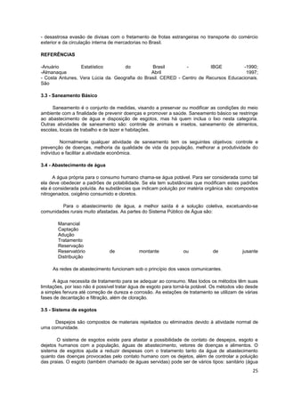- desastrosa evasão de divisas com o fretamento de frotas estrangeiras no transporte do comércio
exterior e da circulação interna de mercadorias no Brasil.

REFERÊNCIAS

-Anuário         Estatístico        do          Brasil         -         IBGE         -1990;
-Almanaque                                      Abril                                  1997;
- Costa Antunes, Vera Lúcia da. Geografia do Brasil. CERED - Centro de Recursos Educacionais.
São

3.3 - Saneamento Básico

     Saneamento é o conjunto de medidas, visando a preservar ou modificar as condições do meio
ambiente com a finalidade de prevenir doenças e promover a saúde. Saneamento básico se restringe
ao abastecimento de água e disposição de esgotos, mas há quem inclua o lixo nesta categoria.
Outras atividades de saneamento são: controle de animais e insetos, saneamento de alimentos,
escolas, locais de trabalho e de lazer e habitações.

         Normalmente qualquer atividade de saneamento tem os seguintes objetivos: controle e
prevenção de doenças, melhoria da qualidade de vida da população, melhorar a produtividade do
indivíduo e facilitar a atividade econômica.

3.4 - Abastecimento de água

      A água própria para o consumo humano chama-se água potável. Para ser considerada como tal
ela deve obedecer a padrões de potabilidade. Se ela tem substâncias que modificam estes padrões
ela é considerada poluída. As substâncias que indicam poluição por matéria orgânica são: compostos
nitrogenados, oxigênio consumido e cloretos.

         Para o abastecimento de água, a melhor saída é a solução coletiva, excetuando-se
comunidades rurais muito afastadas. As partes do Sistema Público de Água são:

        Manancial
        Captação
        Adução
        Tratamento
        Reservação
        Reservatório           de            montante             ou            de           jusante
        Distribuição

     As redes de abastecimento funcionam sob o princípio dos vasos comunicantes.

      A água necessita de tratamento para se adequar ao consumo. Mas todos os métodos têm suas
limitações, por isso não é possível tratar água de esgoto para torná-la potável. Os métodos vão desde
a simples fervura até correção de dureza e corrosão. As estações de tratamento se utilizam de várias
fases de decantação e filtração, além de cloração.

3.5 - Sistema de esgotos

      Despejos são compostos de materiais rejeitados ou eliminados devido à atividade normal de
uma comunidade.

       O sistema de esgotos existe para afastar a possibilidade de contato de despejos, esgoto e
dejetos humanos com a população, águas de abastecimento, vetores de doenças e alimentos. O
sistema de esgotos ajuda a reduzir despesas com o tratamento tanto da água de abastecimento
quanto das doenças provocadas pelo contato humano com os dejetos, além de controlar a poluição
das praias. O esgoto (também chamado de águas servidas) pode ser de vários tipos: sanitário (água
                                                                                                  25
 