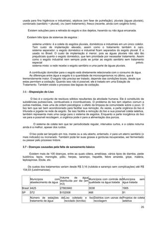 usada para fins higiênicos e industriais), sépticos (em fase de putrefação), pluviais (águas pluviais),
combinado (sanitário + pluvial), cru (sem tratamento), fresco (recente, ainda com oxigênio livre).

     Existem soluções para a retirada do esgoto e dos dejetos, havendo ou não água encanada.

     Existem três tipos de sistemas de esgotos :

         sistema unitário: é a coleta do esgotos pluviais, domésticos e industriais em um único coletor.
         Tem custo de implantação elevado, assim como o tratamento também é caro.
         sistema separador: o esgoto doméstico e industrial ficam separados do esgoto pluvial. É o
         usado no Brasil. O custo de implantação é menor, pois as águas pluviais não são tão
         prejudiciais quanto o esgoto doméstico, que tem prioridade por necessitar tratamento. Assim
         como o esgoto industrial nem sempre pode se juntar ao esgoto sanitário sem tratamento
         especial                                                                                prévio.
         sistema misto: a rede recebe o esgoto sanitário e uma parte de águas pluviais.

     A contribuição domiciliar para o esgoto está diretamente relacionada com o consumo de água.
     As diferenças entre água e esgoto é a quantidade de microorganismos no último, que é
tremendamente maior. O esgoto não precisa ser tratado, depende das condições locais, desde que
estas permitam a oxidação. Quando isso não é possível, ele é tratado em uma Estação de
Tratamento. Também existe o processo das lagoas de oxidação.

3.6 - Disposição do Lixo

        O lixo é o conjunto de resíduos sólidos resultantes da atividade humana. Ele é constituído de
substâncias putrescíveis, combustíveis e incombustíveis. O problema do lixo tem objetivo comum a
outras medidas, mais uma de ordem psicológica: o efeito da limpeza da comunidade sobre o povo. O
lixo tem que ser bem acondicionado para facilitar sua remoção. Às vezes, a parte orgânica do lixo é
triturada e jogada na rede de esgoto. Se isso facilita a remoção do lixo e sua possível coleta seletiva,
também representa mais uma carga para o sistema de esgotos. Enquanto a parte inorgânica do lixo
vai para a possível reciclagem, a orgânica pode ir para a alimentação dos porcos.

         O sistema de coleta tem que ter periodicidade regular, intervalos curtos, e a coleta noturna
ainda é a melhor, apesar dos ruídos.

      O lixo pode ser lançado em rios, mares ou a céu aberto, enterrado, ir para um aterro sanitário (o
mais indicado) ou incinerado. Também pode ter suas graxas e gorduras recuperadas, ser fermentado
ou passar pelo processo Indore.

3.7 - Doenças causadas pela falta de saneamento básico

      Existem mais de 100 doenças, entre as quais cólera, amebíase, vários tipos de diarréia, peste
bubônica, lepra, meningite, pólio, herpes, sarampo, hepatite, febre amarela, gripe, malária,
leptospirose, Ebola, etc.

    Os custos dos tratamentos variam desde R$ 3,16 (rubéola e sarampo sem complicações) até R$
154,03 (Leishmaniose).

                              Volume      de     água
       Municípios         com                         Municípios com controle de Municípios  sem
                              distribuída por dia (em
       abastecimento de água                          qualidade na água tratada água tratada
                              m3)
Brasil 4425                     27863940                 3038                        1905
SP     572                      8152008                  466                         81
       Número de estações de Lixo coletado e             lixo Distritos com usinas de Projetos de coleta
       tratamento de água    reciclado (ton/dia)              reciclagem              seletiva

                                                                                                     26
 