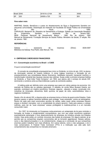 Brasil 2545                       241614 e 2104            50                        4500
SP    320                         24500 e 725              16                        651

Para saber mais:

MARTINS, Getúlio. Benefícios e custos do Abastecimento de Água e Esgotamento Sanitário em
pequenas comunidades. Dissertação de mestrado da Faculdade de Saúde Pública da Universidade
de                  São                  Paulo.                  SP:                    1995.
CARVALHO, Benjamim de. Glossário de Saneamento e Ecologia. Editado por Associação Brasileira
de       Engenharia     Sanitária      e     Ambiental.      Rio       de       Janeiro:1981.
IBGE. Pesquisa Nacional de Saneamento Básico - 1989. Rio de Janeiro: 1992
Manual de Saneamento. Fundação Serviços de Saúde Pública. Ministério da Saúde, 2ª edição. Rio
de Janeiro: 1981.

REFERÊNCIAS

Sabesp          -        assessoria       de            imprensa          (Sílvio)          3030-4387
Biblioteca da Sabesp- Rua Padre João Manuel, 755.




4 - EMPRESAS E MERCADOS FINANCEIROS

4.1 - Concentração econômica no Brasil - o CADE

O que é concentração econômica?

     O conceito de consolidação empresarial teve início no Ocidente, no início do séc. XVII, na época
da dominação colonial do império britânico. A coroa inglesa incentivou a formação de um
empreendimento que consolidasse fatores financeiros, habilidade mercantil, transporte marítimo e
transformação industrial das riquezas naturais das colônias. Surgiu então a primeira empresa holding
do Ocidente, a “East India Trade Company”, em 1604, que operou até o começo do século XIX,
dominando o comércio entre as ilhas britânicas e parte do continente asiático.

    A holding pode ser definida como uma empresa que opera em vários setores da economia. Um
exemplo de holding são os zaibatsu japoneses. O zaibatsu do conde Mitsui Bussam Kaisha, por
exemplo, controlava um império econômico: finanças, seguros , atacado e varejo, construção civil,
indústrias de mineração, alimentícia, têxtil, química, de papel, de vidro, automobilística, ótica e
negócios imobiliários.

Desde o fim do século XIX, a disputa entre as empresa tomou a forma de guerra entre Estados. Cada
governo passou a aplicar barreiras tarifárias para proteger “suas empresas” contra as estrangeiras.
Dentro de cada país eram promovidos acordos de cartéis, pelos quais várias empresas fixavam
preços e dividiam mercados, com a cumplicidade do próprio governo. Cada país passou a cobiçar
colônias, para dar às “suas empresas” acesso privilegiado a matérias-primas e a um mercado
consumidor maior.

      Em 1937, foi introduzido no Congresso norte-americano um anteprojeto de lei para controlar a
formação de trustes e conglomerados monopolísticos, que com seu poder econômico poderiam
eventualmente estrangular o livre desenvolvimento de empresas da iniciativa privada nos Estados
Unidos. Hoje ainda existe um controle minucioso das fusões de empresas. Em alguns setores, já se
permite que as companhias engulam concorrentes até se tornarem gigantescas. Nesses setores,
como o das telecomunicações e o do entretenimento, chegou-se à conclusão de que companhias
enormes podem trabalhar com mais eficiência. Em outros setores, como o das autopeças, a lei é
mais conservadora. A Federal Trade Comission (FTC) é a instituição que zela pelo bom
comportamento das companhias no mercado americano.

                                                                                                  27
 