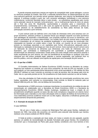 A grande empresa americana cresceu em regime de competição total, quase selvagem, e pouca
ou nenhuma proteção do Estado. Nos EUA, a extensão territorial levou ao desenvolvimento de uma
nova estrutura gerencial, que permite vencer grandes distâncias, sem prejuízo da flexibilidade tática
regional. A empresa surgida a partir daí, com comando estratégico centralizado e uma estrutura
multidivisional, conferindo liberdade tática a cada divisão, - as subsidiárias espalhadas pelo mundo
como extensão natural do mercado norte-americano - era a multinacional típica do inicio do século
até o final dos anos 60. Atualmente, oportunidades e pressões para o crescimento de
empreendimentos, combinadas com o alto custo de capital de terceiros, substituem a política de
controle absoluto ou de estabelecimento de subsidiárias ou filiais pelas técnicas de fusão,
participação acionária e joint ventures.

      A joint venture pode ser definida como uma fusão de interesses entre uma empresa com um
grupo econômico, pessoas jurídicas ou pessoas físicas que desejam expandir sua base econômica
com estratégias de expansão e diversificação, com propósito explícito de lucros ou benefícios, com
duração permanente ou a prazos determinados. Um modelo típico de joint venture seria a transação
entre o proprietário de um terreno de excelente localização e uma empresa de construção civil,
interessada em levantar um prédio sobre o local. Ou ainda, um inventor de um novo processo,
produto ou tecnologia associado a um capitalista para formar infra-estrutura adequada para a
fabricação ou realização da tecnologia por meio de joint venture. Outro exemplo de joint venture seria
um fabricante de conservas de alimentos que oferecesse uma fusão de interesses para um
fazendeiro, que controlasse a matéria-prima em quantidade e qualidade adequadas para
transformação em alimentos conservados. Existe ainda uma certa inibição entre executivos perante a
fusão empresarial por joint venture, em caso de transferência de tecnologia ou qualquer outro ativo
intangível que não possui proteção legal, patentes e marcas registradas, que poderiam ficar no
domínio público, uma vez utilizado como aporte de capital para uma transação de joint venture.

4.2 - O que faz o CADE:

     O Conselho Administrativo de Defesa Econômica (CADE) funciona no Ministério da Justiça.
Negócios que implicam no controle, por uma única companhia, de mais de 20% do mercado, ou em
que qualquer um dos participantes tenha faturamento bruto anual equivalente a 100 milhões de Ufirs
(R$ 88,47 milhões) ou mais, incluindo os ocorridos no setor de serviços, têm de passar pelo crivo do
Cade. Isto é o que está previsto em lei. Os conselheiros do Cade devem autorizar ou não as fusões.

      Uma das atividades do Cade envolve exames de atos de concentração econômica tais como
fusões, aquisições, joint ventures ou incorporações. Este controle no Brasil foi instituído pela Lei
federal 8.884 de junho de 1994, a lei de Defesa da Concorrência.

     Recentemente o CADE promoveu mudanças importantes no procedimento de análise de atos de
concentração em colaboração com a Secretaria de Direito Econômico (SDE) e a Secretaria de
Acompanhamento Econômico (SEAE). Destas mudanças, ressaltam-se duas: a criação de um
procedimento simplificado (quando os casos não são muito complexos e requerem um volume menor
de informação para a decisão) e uma maior articulação entre os órgãos de Defesa da Concorrência (a
nova sistemática promove audiência inicial com os três órgãos, reduzindo a ineficiência gerada pelo
seqüenciamento temporal dos pareceres).

4 .3 - Exemplo de atuação do CADE:

O caso GERDAU

         Há um ano o Cade vetou a compra da Siderúrgica Pain pelo grupo Gerdau, realizada em
fevereiro de 1994, mas ainda não encontrou um caminho para executar esta decisão que mandou
desfazer uma compra avaliada em R$ 50 milhões.

      O Cade já proibiu a operação por duas vezes, em março e outubro do ano passado, quando
apreciou um pedido de reconsideração da decisão formulado pelo grupo Gerdau. Os conselheiros
concluíram que a incorporação da Pains pelo grupo Gerdau constituiria uma nova barreira à livre


                                                                                                   28
 