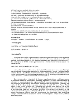 l) A História também resulta de idéias dominantes;
m) As idéias influenciam os fatos; e vice-versa;
n) Aproveitamento das experiências do passado e do presente;
o) A HPE é instrumento de síntese e fator de clareza e de reflexão;
p) Aumento dos remédios contra os males econômicos e monetários;
q) A crescente necessidade do aperfeiçoamento da Ciência Econômica;
r) Aperfeiçoamento do método para pôr o erro em evidência;
s) A elaboração da Ciência Econômica não é monopólio de um pensador, mas é fruto da participação
de muitos pensadores;
t) O conhecimento econômico é relativo;
u) Não se consegue estudar o presente ou fazer projeções para o futuro, sem o conhecimento do
passado;
v) A Economia está relacionada com outras área do conhecimento;
x) A Ciência Econômica é de grande utilidade para a explicação do comportamento humano;
z) O que se estuda atualmente em Economia?

REFERÊNCIAS
Samuelson e Nordhaus. Economia, Editora Mc Graw Hill, 12 edição.

1. INTRODUÇÃO

2. HISTÓRIA DO PENSAMENTO ECONÔMICO

3. SISTEMAS ECONÔMICOS


1. INTRODUÇÃO

      Economia, ciência social que estuda os processos de produção, distribuição, comercialização e
consumo de bens e serviços. Os economistas estudam a forma dos indivíduos, os diferentes
coletivos, as empresas de negócios e os governos alcançarem seus objetivos no campo econômico.
Seu estudo pode ser dividido em dois grandes campos: a microeconomia, teoria dos preços, e a
macroeconomia.

2. HISTÓRIA DO PENSAMENTO ECONÔMICO

       As questões econômicas têm preocupado muitos intelectuais ao longo dos séculos. Na antiga
Grécia, Aristóteles e Platão dissertaram sobre os problemas relativos à riqueza, à propriedade e ao
comércio. Durante a Idade Média, predominaram as idéias da Igreja Católica Apostólica Romana e foi
imposto o direito canônico, que condenava a usura (contrato de empréstimo com pagamento de
juros) e considerava o comércio uma atividade inferior à agricultura.

      Como ciência moderna independente da filosofia e da política, destaca-se a publicação da obra
An Inquiry into the Nature and Causes of the Wealth of Nations (1776; Uma investigação sobre a
natureza e as causas da riqueza das nações), do filósofo e economista escocês Adam Smith. O
mercantilismo e as especulações dos fisiocratas precederam a economia clássica. Essa parte dos
escritos de Smith é desenvolvida na obra dos economistas do século XIX, como Thomas Robert
Malthus e David Ricardo, e culmina com a síntese de John Stuart Mill. Estes aceitaram a lei de Say
sobre os mercados, fundada pelo economista Jean Baptiste Say. Nela, o autor sustenta que o risco
de um desemprego maciço em uma economia competitiva é desprezível, porque a oferta cria sua
própria demanda, limitada pela quantidade de mão-de-obra e os recursos naturais disponíveis para
produzir, não podendo, portanto, haver nem superprodução nem desemprego. Cada aumento da
produção aumenta os salários e as demais receitas necessárias para a compra dessa quantidade
adicional produzida.


                                                                                                 3
 