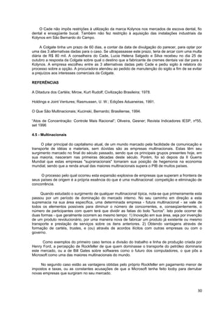 O Cade não impôs restrições à utilização da marca Kolynos nos mercados de escova dental, fio
dental e enxagüante bucal. Também não fez restrição à aquisição das instalações industriais da
Kolynos em São Bernardo do Campo.

     A Colgate tinha um prazo de 60 dias, a contar da data de divulgação do parecer, para optar por
uma das 3 alternativas dadas para o caso. Se ultrapassasse este prazo, teria de arcar com uma multa
diária de R$ 80 mil. A conselheira do Cade, Lucia Helena Salgado e Silva recebeu no dia 25 de
outubro a resposta da Colgate sobre qual o destino que a fabricante de cremes dentais vai dar para a
Kolynos. A empresa escolheu entre as 3 alternativas dadas pelo Cade e pediu sigilo à relatora do
processo sobre a opção. A procuradora atendeu ao pedido de manutenção do sigilo a fim de se evitar
a prejuízos aos interesses comerciais da Colgate.

REFERÊNCIAS

A Ditadura dos Cartéis; Mirow, Kurt Rudolf; Civilização Brasileira; 1978.

Holdings e Joint Ventures; Rasmussen, U. W.; Edições Aduaneiras, 1991.

O Que São Multinacionais; Kucinski, Bernardo; Brasiliense, 1994.

“Atos de Concentração: Controle Mais Racional”; Oliveira, Gesner; Revista Indicadores IESP, nº55,
set 1996

4.5 - Multinacionais

     O pilar principal do capitalismo atual, de um mundo marcado pela facilidade de comunicação e
transporte de idéias e materiais, sem dúvidas são as empresas multinacionais. Estas têm seu
surgimento marcado no final do século passado, sendo que os principais grupos presentes hoje, em
sua maioria, nasceram nas primeiras décadas deste século. Porém, foi só depois da II Guerra
Mundial que estas empresas "supranacionais" tomaram sua posição de hegemonia na economia
mundial, sendo que a renda anual das maiores multinacionais supera o PIB de muitos países.

     O processo pelo qual ocorreu esta expansão explosiva de empresas que superam a fronteira de
seus países de origem é a própria essência do que é uma multinacional: competição e eliminação de
concorrência.

     Quando estudado o surgimento de qualquer multinacional típica, nota-se que primeiramente esta
passou por um período de dominação do mercado interno. No seu caminho em direção a esta
supremacia na sua área específica, uma determinada empresa - futura multinacional - se vale de
todos os elementos possíveis para diminuir o número de concorrentes, e, conseqüentemente, o
número de participantes com quem terá que dividir as fatias do bolo "lucros". Isto pode ocorrer de
duas formas - que geralmente ocorrem ao mesmo tempo: 1) Inovação em sua área, seja por invenção
de um produto revolucionário, por uma maneira nova de fabricar um produto já existente ou mesmo
transporte e prestação de serviços sobre os itens anteriores. 2) Obtendo vantagens através de
formação de cartéis, trustes, e (ou) através de acordos ilícitos com outras empresas ou com o
governo.

      Como exemplos do primeiro caso temos a divisão do trabalho e linha de produção criada por
Henry Ford, a percepção de Rockfeller de que quem dominasse o transporte do petróleo dominaria
este mercado, ou a de Bill Gates sobre softwares como o futuro dos computadores, o que pôs a
Microsoft como uma das maiores multinacionais do mundo.

     No segundo caso estão as vantagens obtidas pelo próprio Rockfeller em pagamento menor de
impostos e taxas, ou as constantes acusações de que a Microsoft tenha feito looby para derrubar
novas empresas que surgiram no seu mercado.



                                                                                                 30
 