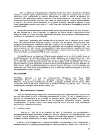 Uma vez dominado o mercado interno, esta empresa sai para tentar o mundo, num processo
idêntico ao anterior: o peixe grande comendo o pequeno, e os pequenos unindo-se para não serem
devorados. Após consolidadas no mercado internacional, as mais ou menos 10 empresas que
dominam o seu determinado mercado continuam o seu antigo objetivo de "não repartir o bolo". Os
instrumentos para isto variam de acordo com a área: na automobilística a inovação de seus modelos
a cada ano, impossível de ser acompanha por pequenas empresas. Na área do petróleo o baixo
preço cobrado pelo produto, mesmo que as "7 irmãs" detenham praticamente o monopólio mundial de
sua distribuição.

    O que busca uma multinacional? Primeiramente um mercado mundial aberto aos seus produtos e
às suas fábricas, daí o mito globalização tão defendido por EUA e Japão - estes mesmos muito
fechados. Neste mundo sem fronteiras, elas optarão por países que apresentem mão-de-obra barata,
matéria prima abundante e incentivos fiscais.

       Como agem? Atualmente, elas instalam fábricas nos países com as condições acima citadas.
Estas não necessariamente fabricam o produto completo, mas sim certas partes em cada país,
unidas em terceiros países e de lá exportadas para o resto do mundo. Exemplo: o carro "Mondeo" da
Ford. Dos lucros obtidos em um determinado país, parte deles são reinvestidos, mas outra parte - que
varia de acordo com a lei interna - são exportados à matriz e possivelmente investidos em outros
países, o que dá uma falsa impressão de rendimento interno no país, uma mesmo que mesmo estes
lucros exportados são contados no PIB do país em questão.

      Conseqüências de sua existência: Estas empresas acabam por ter um enorme poder sobre as
decisões dos países em que são sediadas. As pressões dos países que as sediam somadas às dos
órgãos que ditam as direções a serem tomadas, sempre em favor destes e de suas multinacionais, e
ao esquema de remessa de lucros constrói uma teia da qual fica quase impossível a fuga para os
países periféricos, por ela explorados. Existem teorias que tentam apresentar soluções de como sair
deste "beco", como a de Fernando Henrique Cardoso, contudo é notória a sua precariedade em
apresentar uma saída eficaz, principalmente no que se refere às péssimas condições de vida dos
habitantes destes países "escravos".

REFERÊNCIAS

KUCINSKI, Bernardo. O que são Multinacionais? Brasiliense, São Paulo, 1982
CHOMSKY, Noam. Ano 501: A Conquista Continua. Scritta, São Paulo, 1993
PEREIRA, Osny Duarte. Multinacionais no Brasil. Civilização Brasileira, Rio de Janeiro, 1975
CARDOSO, Fernado Henrique. Dependência e Desenvolvimento na América Latina. Ensaio de
Interpretação Sociológica, Zahar, Rio de Janeiro, 1981.

4.6     - Micro e Pequenas Empresas

    98% dos estabelecimentos empresariais do Brasil são pequenos empreendimentos, os quais são
também responsáveis por 60% dos empregos estabelecidos no país. Em julho, o Senado aprovou o
Estatuto da Microempresa e da Empresa de Pequeno Porte, que ampliava a definição de
Microempresa e criava benefícios fiscais. No dia 5 de novembro, o Presidente Fernando Henrique
antecipou-se ao Congresso e baixou uma medida provisória criando uma nova forma de tributação
para as micro e pequenas empresas.

4.7 - Histórico jurídico

         Pela lei nº 7.256, de 27 de novembro de 1984, é considerada uma microempresa o
empreendimento no ramo da indústria, comércio ou serviços, cuja receita não ultrapasse 96.000 UFIR
(Unidade Fiscal de Referência). Dentre os benefícios concedidos pela estavam: a isenção do IRPJ
(Imposto de Renda sobre Pessoa Jurídica) e o PIS (Programa de integração Social).

   O Estatuto da Microempresa e da Empresa de Pequeno Porte estabelecia como microempresa a
empresa individual ou pessoa jurídica com receita bruta anual igual ou inferior a R$ 204 mil. Já, a

                                                                                                 31
 