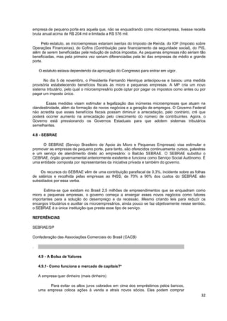 empresa de pequeno porte era aquela que, não se enquadrando como microempresa, tivesse receita
bruta anual acima de R$ 204 mil e limitada a R$ 576 mil.

     Pelo estatuto, as microempresas estariam isentas do Imposto de Renda, do IOF (Imposto sobre
Operações Financeiras), do Cofins (Contribuição para financiamento da seguridade social), do PIS,
além de serem beneficiadas pela redução de outros impostos. As pequenas empresas não seriam tão
beneficiadas, mas pela primeira vez seriam diferenciadas pela lei das empresas de médio e grande
porte.

    O estatuto estava dependendo da aprovação do Congresso para entrar em vigor.

      No dia 5 de novembro, o Presidente Fernando Henrique antecipou-se e baixou uma medida
provisória estabelecendo benefícios fiscais às micro e pequenas empresas. A MP cria um novo
sistema tributário, pelo qual o microempresário pode optar por pagar os impostos como antes ou por
pagar um imposto único.

       Essas medidas visam estimular a legalização das inúmeras microempresas que atuam na
clandestinidade, além da formação de novos negócios e a geração de empregos. O Governo Federal
não acredita que esses benefícios fiscais possam diminuir a arrecadação, pelo contrário, crê que
poderá ocorrer aumento na arrecadação pelo crescimento do número de contribuintes. Agora, o
Governo está pressionando os Governos Estaduais para que adotem sistemas tributários
semelhantes.

4.8 - SEBRAE

     O SEBRAE (Serviço Brasileiro de Apoio às Micro e Pequenas Empresas) visa estimular e
promover as empresas de pequeno porte, para tanto, são oferecidos continuamente cursos, palestras
e um serviço de atendimento direto ao empresário: o Balcão SEBRAE. O SEBRAE substitui o
CEBRAE, órgão governamental anteriormente existente e funciona como Serviço Social Autônomo. É
uma entidade composta por representantes da iniciativa privada e também do governo.

    Os recursos do SEBRAE vêm de uma contribuição parafiscal de 0,3%, incidente sobre as folhas
de salários e recolhida pelas empresas ao INSS, de 70% a 90% dos custos do SEBRAE são
subsidiados por essa verba.

      Estima-se que existam no Brasil 2,5 milhões de empreendimentos que se enquadram como
micro e pequenas empresas, o governo começa a enxergar esses novos negócios como fatores
importantes para a solução do desemprego e da recessão. Mesmo criando leis para reduzir os
encargos tributários e auxiliar os microempresários, ainda pouco se faz objetivamente nesse sentido,
o SEBRAE é a única instituição que presta esse tipo de serviço.

REFERÊNCIAS

SEBRAE/SP

Confederação das Associações Comerciais do Brasil (CACB)

.

    4.9 - A Bolsa de Valores

    4.9.1- Como funciona o mercado de capitais?*

    A empresa quer dinheiro (mais dinheiro)

         Para evitar os altos juros cobrados em cima dos empréstimos pelos bancos,
    uma empresa coloca ações à venda e atrais novos sócios. Eles podem comprar
                                                                                                 32
 