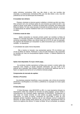 ações ordinárias nominativas (ON), que dão direito a voto nas reuniões dos
acionistas, ou preferenciais nominativas (PN), que não dão direito a voto, mas têm
preferência da hora da distribuição dos dividendos.

O investidor tem dinheiro

      Pessoas, empresas ou bancos querem multiplicar o dinheiro que têm nas mãos.
Eles compram (em uma corretora) ações de uma empresa que acaba de abrir o seu
capital ou lançar novas ações. O dinheiro vai direto para a empresa, sem passar pela
Bolsa de Valores. Por isso, esse mercado é chamado de primário. Bancos, corretoras
ou distribuidoras de valores mobiliários ficam com a incumbência de por no mercado
as ações.

O dinheiro muda de mãos

         Ações compradas no mercado primário podem ser vendidas na Bolsa de
Valores. É o mercado secundário. As partes só podem negociar por meio de uma das
corretoras associadas à Bolsa, que cobram taxas de 0,5 a 2% do valor da operação.
Os negócios são fechados por computador ou pelos funcionários que a corretora tem
na Bolsa - os operadores.

A comodidade das ações menos disputadas

        São a maioria no mercado, mas representam apenas 15% do dinheiro que
circula na Bolsa de Valores. Pertencem a cerca de 530 empresas e são compradas
ou vendidas por meio de coomputadores ligados à Bolsa - o Sistema Eletrônico de
Negociação.




Ações mais disputadas: É aí que o bicho pega...

       As corretoras mantêm operadores na Bolsa para comprar e vender ações das
empresas mais cotadas. É aquela rapaziada estressada, que sua muito e fica
gritando até a exaustão. Eles recebem ordens da corretora por telefones sem fio, e
fazem os negócios aos berros em um ambiente chamado pregão.

Componentes do mercado de capitais:

Direitos e Proventos

      As empresas propiciam benefícios a seus acionistas, sob a forma de proventos
(dividentos e bonificações) ou de direito a preferência na aquisição de novas ações
(subscrição).

O Índice Bovespa

      O Índice Bovespa, vulgo IBOVESPA ou IBV, é o mais importante indicador do
desempenho médio das cotações do mercado de ações brasileiro, porque retrata o
comportamento dos principais papéis negociados na BOVESPA. Corresponde ao
valor atual, em moeda corrente, de uma carteira de ações hipotética (ou seja
Gasparzinho, só existe na teoria), constituída em 02/01/1968, a partir de uma
aplicação também hipotética. Supõe-se não ter sido efetuado nenhum investimento
adicional. As ações usadas nesse cálculo são, as que junto, representaram 80% do
volume de negócios dos últimos 12 meses na Bolsa. Só por curiosidade, as estatais,

                                                                                       33
 